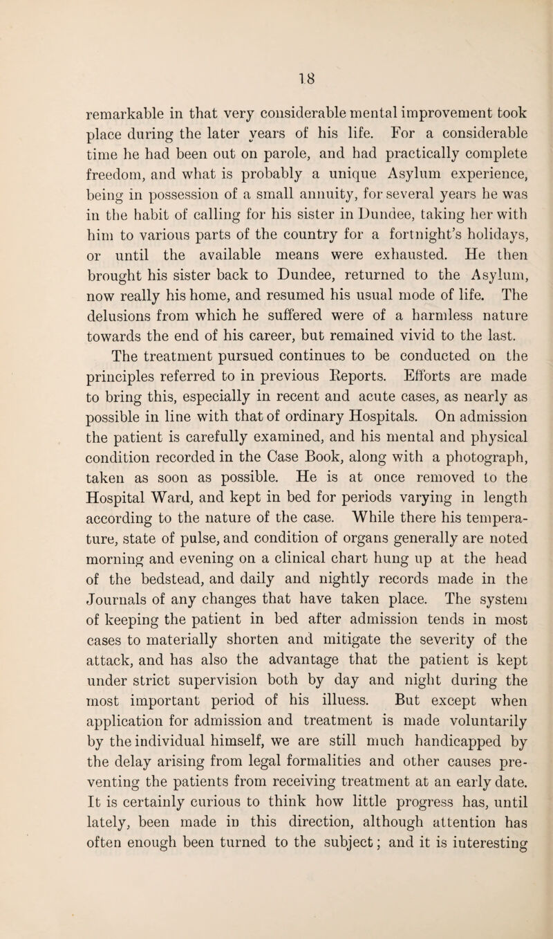remarkable in that very considerable mental improvement took place during the later years of his life. For a considerable time he had been out on parole, and had practically complete freedom, and what is probably a unique Asylum experience, being in possession of a small annuity, for several years he was in the habit of calling for his sister in Dundee, taking her with him to various parts of the country for a fortnight’s holidays, or until the available means were exhausted. He then brought his sister back to Dundee, returned to the Asylum, now really his home, and resumed his usual mode of life. The delusions from which he suffered were of a harmless nature towards the end of his career, but remained vivid to the last. The treatment pursued continues to be conducted on the principles referred to in previous Reports. Efforts are made to bring this, especially in recent and acute cases, as nearly as possible in line with that of ordinary Hospitals. On admission the patient is carefully examined, and his mental and physical condition recorded in the Case Book, along with a photograph, taken as soon as possible. He is at once removed to the Hospital Ward, and kept in bed for periods varying in length according to the nature of the case. While there his tempera¬ ture, state of pulse, and condition of organs generally are noted morning and evening on a clinical chart hung up at the head of the bedstead, and daily and nightly records made in the Journals of any changes that have taken place. The system of keeping the patient in bed after admission tends in most cases to materially shorten and mitigate the severity of the attack, and has also the advantage that the patient is kept under strict supervision both by day and night during the most important period of his illuess. But except when application for admission and treatment is made voluntarily by the individual himself, we are still much handicapped by the delay arising from legal formalities and other causes pre¬ venting the patients from receiving treatment at an early date. It is certainly curious to think how little progress has, until lately, been made in this direction, although attention has often enough been turned to the subject; and it is interesting