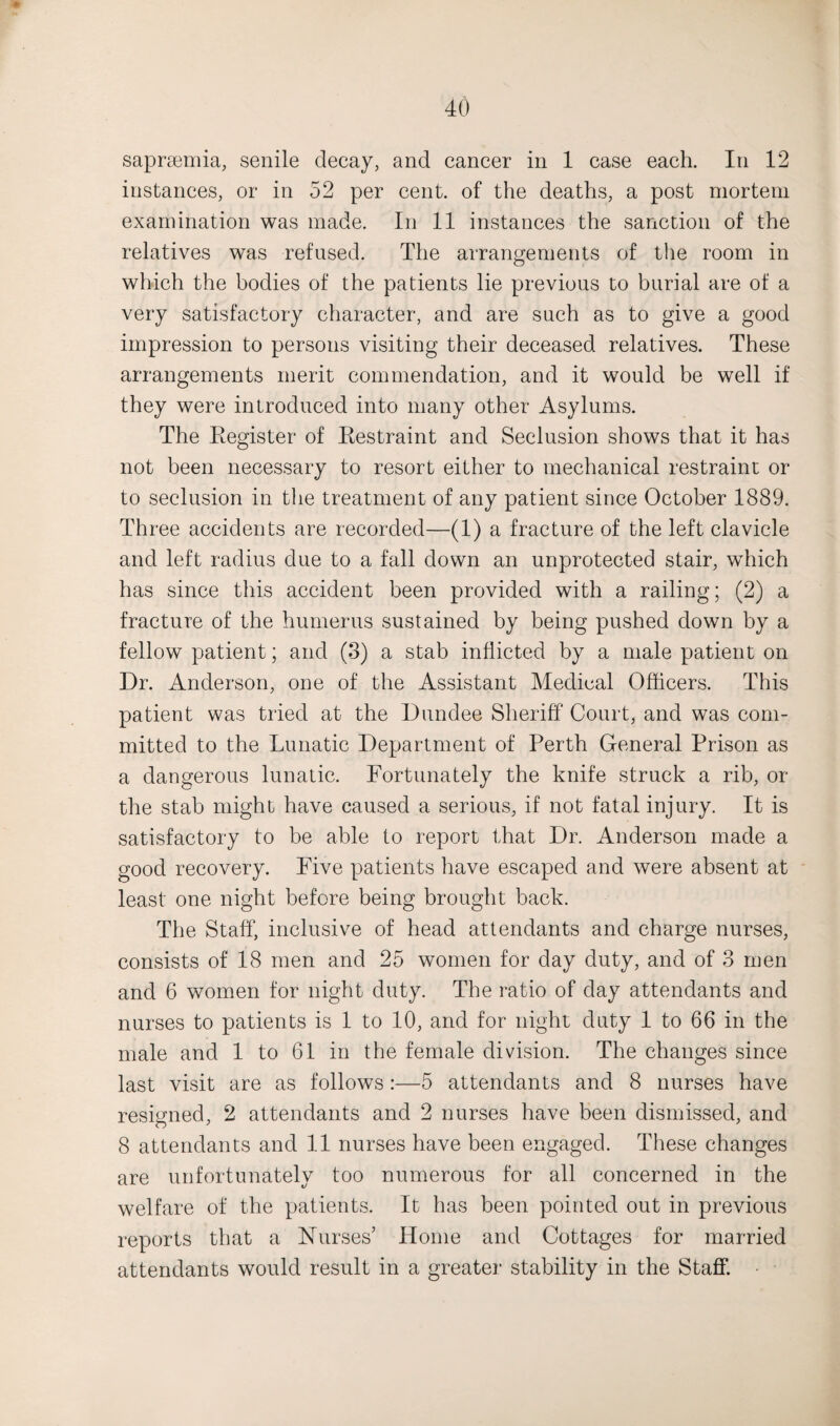 saprsemia, senile decay, and cancer in 1 case each. In 12 instances, or in 52 per cent, of the deaths, a post mortem examination was made. In 11 instances the sanction of the relatives was refused. The arrangements of the room in which the bodies of the patients lie previous to burial are of a very satisfactory character, and are such as to give a good impression to persons visiting their deceased relatives. These arrangements merit commendation, and it would be well if they were introduced into many other Asylums. The Register of Restraint and Seclusion shows that it has not been necessary to resort either to mechanical restraint or to seclusion in the treatment of any patient since October 1889. Three accidents are recorded—(1) a fracture of the left clavicle and left radius due to a fall down an unprotected stair, which has since this accident been provided with a railing; (2) a fracture of the humerus sustained by being pushed down by a fellow patient; and (3) a stab inflicted by a male patient on Dr. Anderson, one of the Assistant Medieal Officers. This patient was tried at the Dundee Sheriff Court, and was com¬ mitted to the Lunatic Department of Perth General Prison as a dangerous lunatic. Fortunately the knife struck a rib, or the stab might have caused a serious, if not fatal injury. It is satisfactory to be able to report that Dr. Anderson made a good recovery. Five patients have escaped and were absent at least one night before being brought back. The Staff, inclusive of head attendants and charge nurses, consists of 18 men and 25 women for day duty, and of 3 men and 6 women for night duty. The ratio of day attendants and nurses to patients is 1 to 10, and for night duty 1 to 66 in the male and 1 to 61 in the female division. The changes since last visit are as follows:—5 attendants and 8 nurses have resigned, 2 attendants and 2 nurses have been dismissed, and 8 attendants and 11 nurses have been engaged. These changes are unfortunately too numerous for all concerned in the welfare of the patients. It has been pointed out in previous reports that a Nurses’ Home and Cottages for married attendants would result in a greater stability in the Staff.