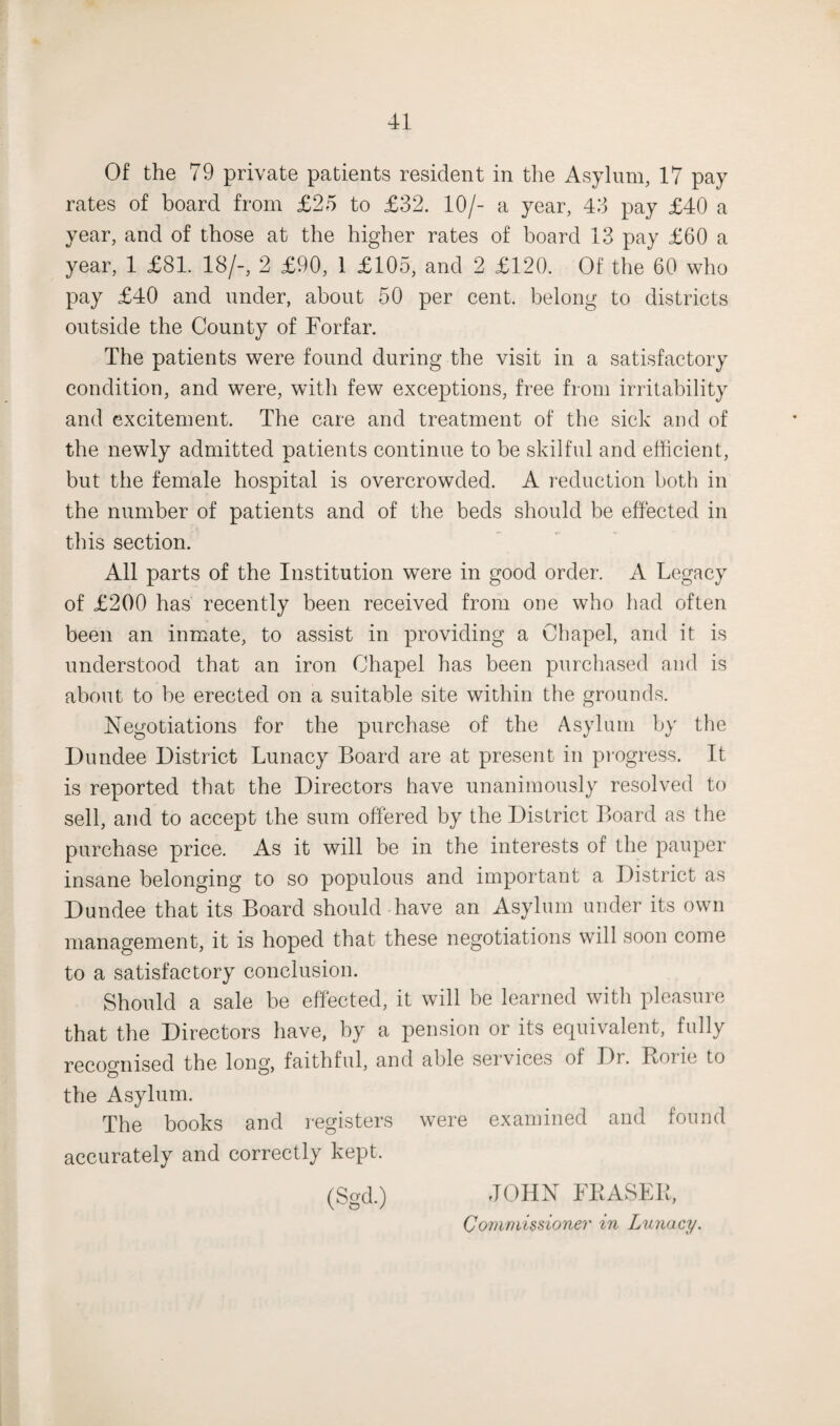 Of the 79 private patients resident in the Asylum, 17 pay rates of board from £25 to £32. 10/- a year, 43 pay £40 a year, and of those at the higher rates of board 13 pay £60 a year, 1 £81. 18/-, 2 £90, 1 £105, and 2 £120. Of the 60 who pay £40 and under, about 50 per cent, belong to districts outside the County of Forfar. The patients were found during the visit in a satisfactory condition, and were, with few exceptions, free from irritability and excitement. The care and treatment of the sick and of the newly admitted patients continue to be skilful and efficient, but the female hospital is overcrowded. A reduction both in the number of patients and of the beds should be effected in this section. All parts of the Institution were in good order. A Legacy of £200 has recently been received from one who had often been an inmate, to assist in providing a Chapel, and it is understood that an iron Chapel has been purchased and is about to be erected on a suitable site within the grounds. Negotiations for the purchase of the Asylum by the Dundee District Lunacy Board are at present in progress. It is reported that the Directors have unanimously resolved to sell, and to accept the sum offered by the District Board as the purchase price. As it will be in the interests of the pauper insane belonging to so populous and important a District as Dundee that its Board should have an Asylum under its own management, it is hoped that these negotiations will soon come to a satisfactory conclusion. Should a sale be effected, it will be learned witli pleasure that the Directors have, by a pension or its equivalent, fully recognised the long, faithful, and able seivices of Dr. Ionic to the Asylum. The books and registers were examined and found accurately and correctly kept. (Sgd.) JOHN FRASER, Commissioner in Lunacy.