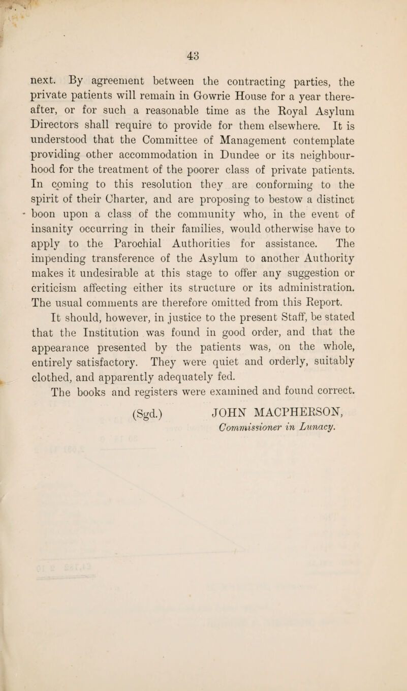 \v # next. By agreement between the contracting parties, the private patients will remain in G-owrie House for a year there¬ after, or for such a reasonable time as the Royal Asylum Directors shall require to provide for them elsewhere. It is understood that the Committee of Management contemplate providing other accommodation in Dundee or its neighbour¬ hood for the treatment of the poorer class of private patients. In coming to this resolution they are conforming to the spirit of their Charter, and are proposing to bestow a distinct • boon upon a class of the community who, in the event of insanity occurring in their families, would otherwise have to apply to the Parochial Authorities for assistance. The impending transference of the Asylum to another Authority makes it undesirable at this stage to offer any suggestion or criticism affecting either its structure or its administration. The usual comments are therefore omitted from this Report. It should, however, in justice to the present Staff, be stated that the Institution was found in good order, and that the appearance presented by the patients was, on the whole, entirely satisfactory. They were quiet and orderly, suitably clothed, and apparently adequately fed. The books and registers were examined and found correct. (Sgd.) JOHN MACPHERSON, Commissioner in Lunacy.