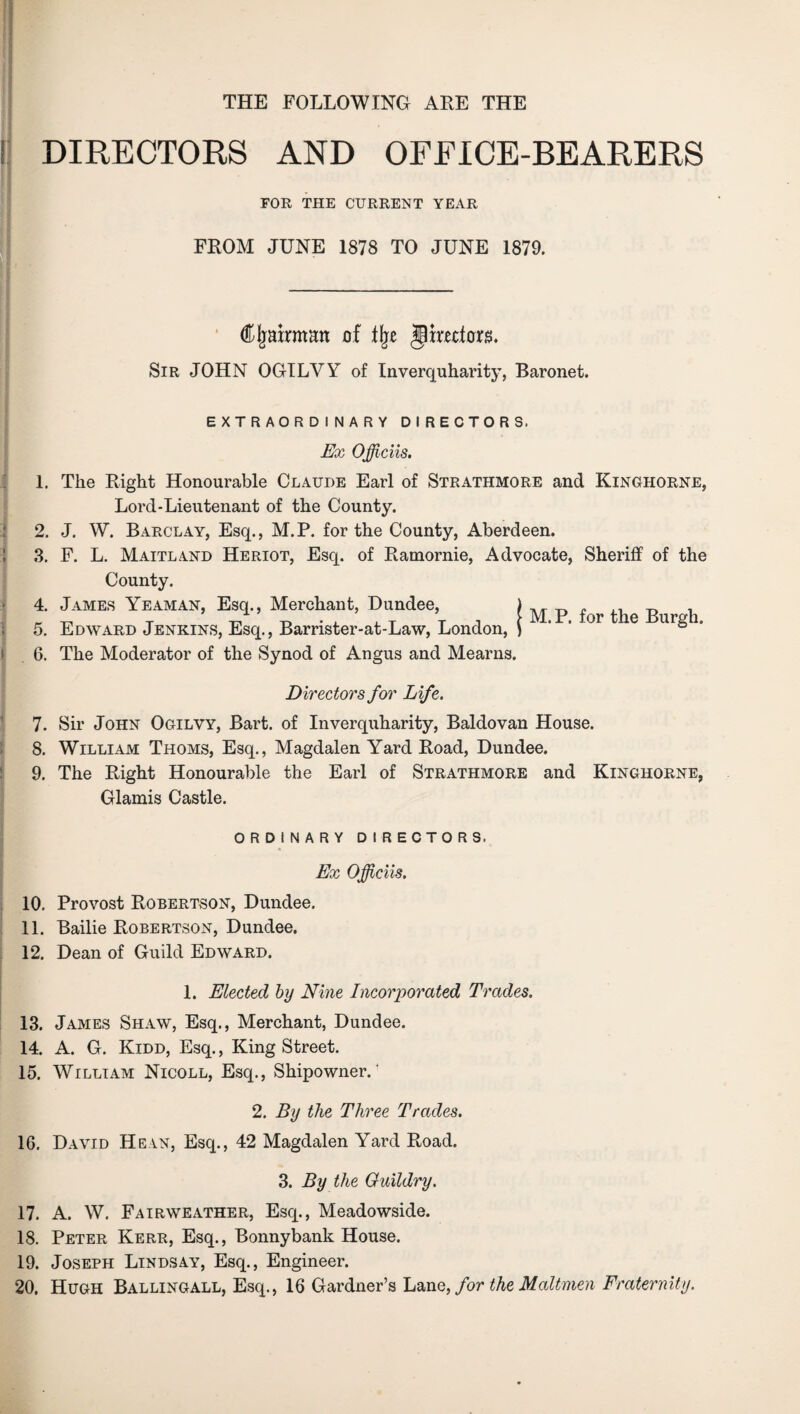 THE FOLLOWING ARE THE DIRECTORS AND OFFICE-BEARERS FOR THE CURRENT YEAR FROM JUNE 1878 TO JUNE 1879. Cljairmmt of % jlmdorg. Sir JOHN OGILYY of Inverquharity', Baronet. EXTRAORDINARY DIRECTORS. Ex OJficiis. 1. The Right Honourable Claude Earl of Strathmore and Kinghorne, Lord-Lieutenant of the County. 2. J. W. Barclay, Esq., M.P. for the County, Aberdeen. 3. F. L. Maitland Heriot, Esq. of Ramornie, Advocate, Sheriff of the County. 4. James Yeaman, Esq., Merchant, Dundee, 5. Edward Jenkins, Esq., Barrister-at-Law, London, 6. The Moderator of the Synod of Angus and Mearns. M. P. for the Burgh. Directors for Life. 7. Sir John Ogilvy, Bart, of Inverqiiharity, Baldovan House. 8. William Thoms, Esq., Magdalen Yard Road, Dundee. 9. The Right Honourable the Earl of Strathmore and Kinghorne, Glamis Castle. ORDINARY DIRECTORS. Ex Officiis. 10. Provost Robertson, Dundee. 11. Bailie Robertson, Dundee. 12. Dean of Guild Edward. 1. Elected by Nine Incorporated Trades. 13. James Shaw, Esq., Merchant, Dundee. 14. A. G. Kidd, Esq., King Street. 15. William Nicoll, Esq., Shipowner.' 2. By the Three Trades. 16. David Hein, Esq., 42 Magdalen Yard Road. 3. By the Guildry. 17. A. W. Fairweather, Esq., Meadowside. 18. Peter Kerr, Esq., Bonnybank House. 19. Joseph Lindsay, Esq., Engineer. 20. Hugh Ballingall, Esq., 16 Gardner’s Lane, for the Maltmen Fraternity.