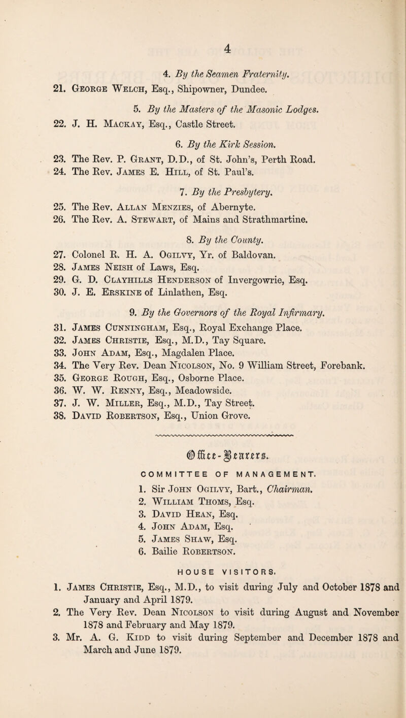 4. By the Seamen Fraternity. 21. George Welch, Esq., Shipowner, Dundee. 5. By the Masters of the Masonic Lodges. 22. J. H. Mackay, Esq., Castle Street. 6. By the Kirlc Session. 23. The Rev. P. Grant, D.D., of St. John’s, Perth Road. 24. The Rev. James E. Hill, of St. Paul’s. 7. By the Presbytery. 25. The Rev. Allan Menzies, of Abernyte. 26. The Rev. A. Stewart, of Mains and Strathmartine. 8. By the County. 27. Colonel R. H. A. Ogilvy, Yr. of Baldovan. 28. James Neish of Laws, Esq. 29. G. D. Clayhills Henderson of Invergowrie, Esq. 30. J. E. Erskine of Linlathen, Esq. 9. By the Governors of the Royal Infirmary. 31. James Cunningham, Esq., Royal Exchange Place. 32. James Christie, Esq., M.D., Tay Square. 33. John Adam, Esq., Magdalen Place. 34. The Very Rev. Dean Nicolson, No. 9 William Street, Eorebank. 35. George Rough, Esq., Osborne Place. 36. W. W. Renny, Esq., Meadowside. 37. J. W. Miller, Esq., M.D., Tay Street. 38. David Robertson, Esq., Union Grove. # Site-§ mm* COMMITTEE OF MANAGEMENT. 1. Sir John Ogilvy, Bart., Chairman. 2. William Thoms, Esq. 3. David Hean, Esq. 4. John Adam, Esq. 5. James Shaw, Esq. 6. Bailie Robertson. HOUSE VISITORS. 1. James Christie, Esq., M.D., to visit during July and October 1878 and January and April 1879. 2. The Very Rev. Dean Nicolson to visit during August and November 1878 and February and May 1879. 3. Mr. A. G. Kidd to visit during September and December 1878 and March and June 1879.