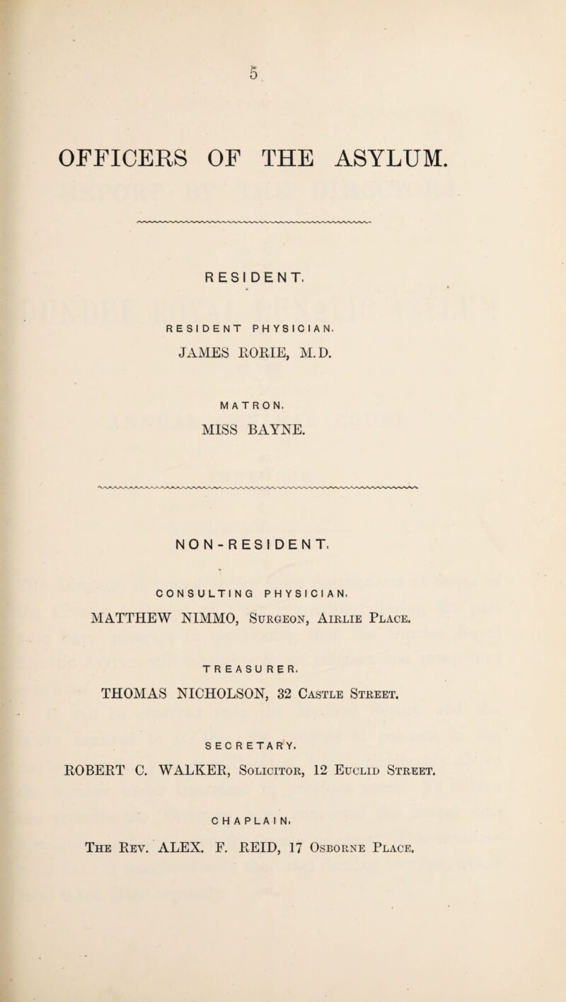 OFFICERS OF THE ASYLUM. RESIDENT. RESIDENT PHYSICIAN, JAMES ROME, M.D. MATRON. MISS BAYNE. NON-RESIDENT, CONSULTING PHYSICIAN. MATTHEW NIMMO, Surgeon, Airlie Place. TREASURER. THOMAS NICHOLSON, 32 Castle Street. SECRETARY. ROBERT C. WALKER, Solicitor, 12 Euclid Street. chaplain. The Rev. ALEX. F. REID, 17 Osborne Place.