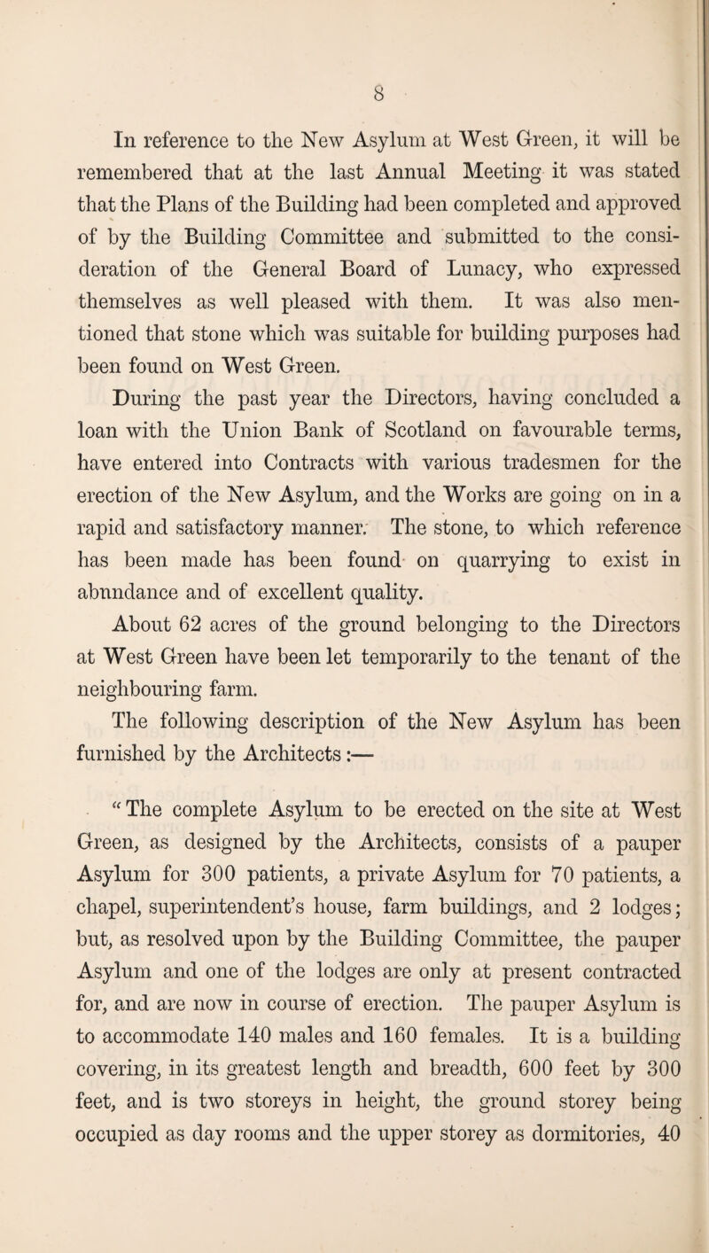 In reference to the New Asylum at West Green, it will be remembered that at the last Annual Meeting it was stated that the Plans of the Building had been completed and approved of by the Building Committee and submitted to the consi¬ deration of the General Board of Lunacy, who expressed themselves as well pleased with them. It was also men¬ tioned that stone which was suitable for building purposes had been found on West Green. During the past year the Directors, having concluded a loan with the Union Bank of Scotland on favourable terms, have entered into Contracts with various tradesmen for the erection of the New Asylum, and the Works are going on in a rapid and satisfactory manner. The stone, to which reference has been made has been found on quarrying to exist in abundance and of excellent quality. About 62 acres of the ground belonging to the Directors at West Green have been let temporarily to the tenant of the neighbouring farm. The following description of the New Asylum has been furnished by the Architects:— “ The complete Asylum to be erected on the site at West Green, as designed by the Architects, consists of a pauper Asylum for 300 patients, a private Asylum for 70 patients, a chapel, superintendent’s house, farm buildings, and 2 lodges; but, as resolved upon by the Building Committee, the pauper Asylum and one of the lodges are only at present contracted for, and are now in course of erection. The pauper Asylum is to accommodate 140 males and 160 females. It is a building covering, in its greatest length and breadth, 600 feet by 300 feet, and is two storeys in height, the ground storey being occupied as day rooms and the upper storey as dormitories, 40