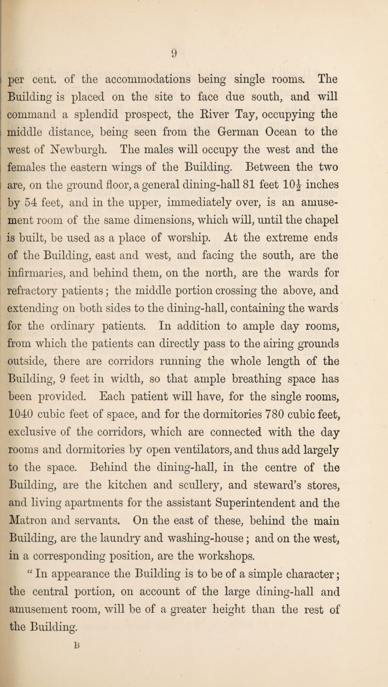 > per cent, of the accommodations being single rooms. The Building is placed on the site to face due south, and will : command a splendid prospect, the River Tay, occupying the middle distance, being seen from the German Ocean to the west of Newburgh. The males will occupy the west and the females the eastern wings of the Building. Between the two are, on the ground floor, a general dining-hall 81 feet 10\ inches by 54 feet, and in the upper, immediately over, is an amuse¬ ment room of the same dimensions, which will, until the chapel is built, be used as a place of worship. At the extreme ends of the Building, east and west, and facing the south, are the infirmaries, and behind them, on the north, are the wards for refractory patients; the middle portion crossing the above, and extending on both sides to the dining-hall, containing the wards for the ordinary patients. In addition to ample day rooms, from which the patients can directly pass to the airing grounds outside, there are corridors running the whole length of the Building, 9 feet in width, so that ample breathing space has been provided. Each patient will have, for the single rooms, 1040 cubic feet of space, and for the dormitories 780 cubic feet, exclusive of the corridors, which are connected with the day rooms and dormitories by open ventilators, and thus add largely to the space. Behind the dining-hall, in the centre of the Building, are the kitchen and scullery, and steward’s stores, and living apartments for the assistant Superintendent and the Matron and servants. On the east of these, behind the main Building, are the laundry and washing-house; and on the west, in a corresponding position, are the workshops. “ In appearance the Building is to be of a simple character; the central portion, on account of the large dining-hall and amusement room, will be of a greater height than the rest of the Building.