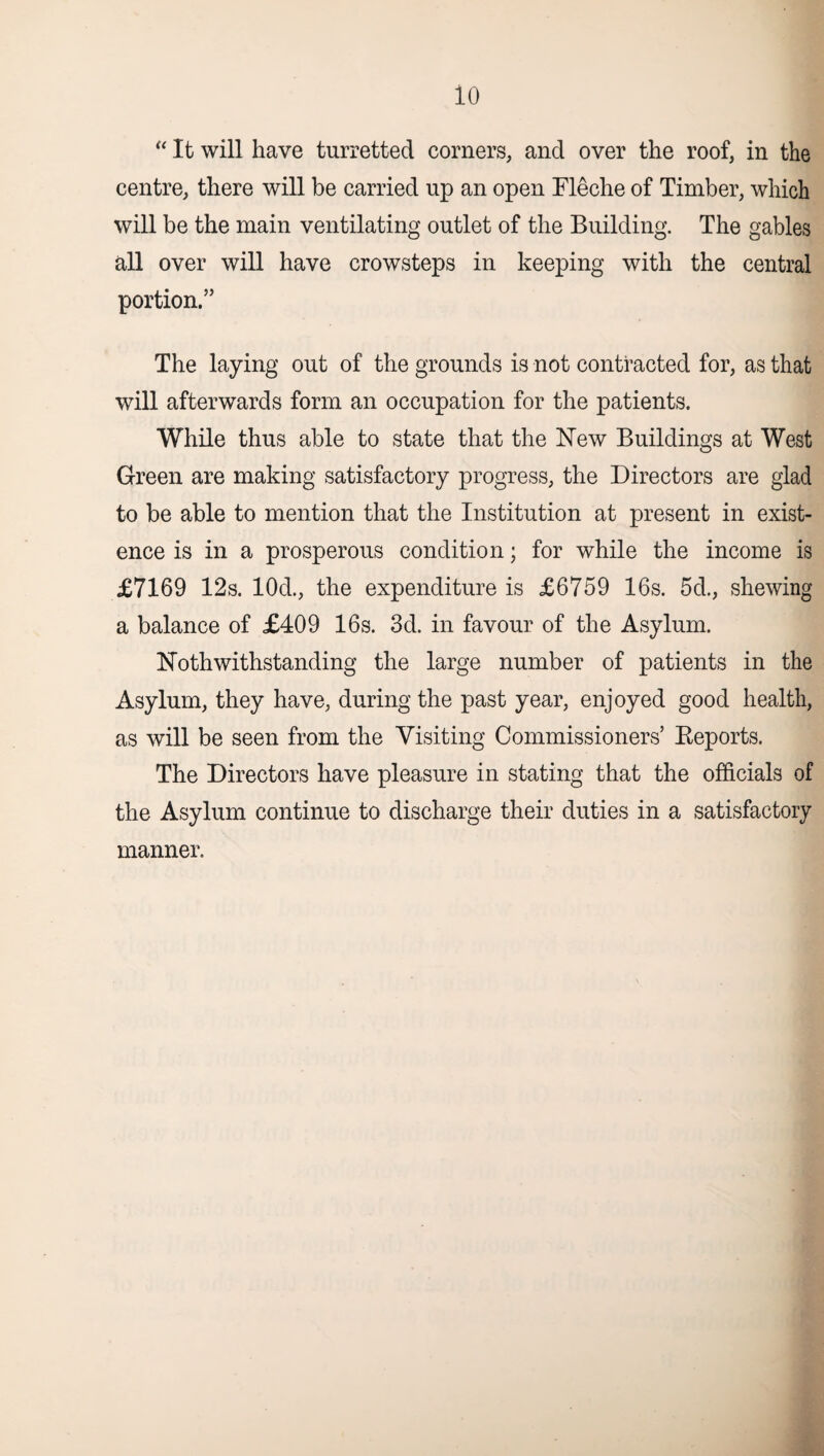 io “ It will have turretted corners, and over the roof, in the centre, there will be carried up an open Eleche of Timber, which will be the main ventilating outlet of the Building. The gables all over will have crowsteps in keeping with the central portion.” The laying out of the grounds is not contracted for, as that will afterwards form an occupation for the patients. While thus able to state that the New Buildings at West Green are making satisfactory progress, the Directors are glad to be able to mention that the Institution at present in exist¬ ence is in a prosperous condition; for while the income is £7169 12s. 10d., the expenditure is £6759 16s. 5d., shewing a balance of £409 16s. 3d. in favour of the Asylum. Noth withstanding the large number of patients in the Asylum, they have, during the past year, enjoyed good health, as will be seen from the Visiting Commissioners’ Reports. The Directors have pleasure in stating that the officials of the Asylum continue to discharge their duties in a satisfactory manner.