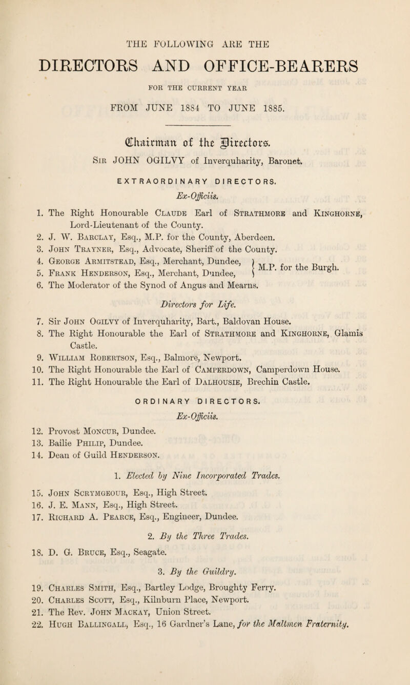 THE FOLLOWING ARE THE DIRECTORS AND OFFICE-BEARERS FOR THE CURRENT YEAR FROM JUNE 1884 TO JUNE 1885. (Ehmrmatt of the Jirectoro. Sir JOHN OGILVY of Inverquharity, Baronet. EXTRAORDINARY DIRECTORS. Ex -Officiis. 1. The Right Honourable Claude Earl of Strathmore and Kinghorne, Lord-Lieutenant of the County. 2. J. W. Barclay, Esq., M.P. for the County, Aberdeen. 3. John Trayner, Esq., Advocate, Sheriff of the County. 4. George Armitstead, Esq., Merchant, Dundee, 5. Frank Henderson, Esq., Merchant, Dundee, 6. The Moderator of the Synod of Angus and Mearns. M.P. for the Burgh. Directors for Life. 7. Sir John Ogilvy of Inverquharity, Bart., Baldovan House. 8. The Right Honourable the Earl of Strathmore and Kinghorne, Glamis Castle. 9. William Robertson, Esq., Balmore, Newport. 10. The Right Honourable the Earl of Camperdown, Camperdown House. 11. The Right Honourable the Earl of Dalhousie, Brechin Castle. ORDINARY DIRECTORS. Ex-Officiis. 12. Provost Moncur, Dundee. 13. Bailie Philip, Dundee. 14. Dean of Guild Henderson. 1. Elected by Nine Incorporated Trades. 15. John Scrymgeour, Esq., High Street. 16. J. E. Mann, Esq., High Street. 17. Richard A. Pearce, Esq., Engineer, Dundee. 2. By the Three Trades. 18. D. G. Bruce, Esq., Seagate. 3. By the Guildry. 19. Charles Smith, Esq., Bartley Lodge, Broughty Ferry. 20. Charles Scott, Esq., Kilnburn Place, Newport. 21. The Rev. John Mack ay, Union Street. 22. Hugh Ballingall, Esq., 16 Gardner’s Lane, for the Mailmen Fraternity.