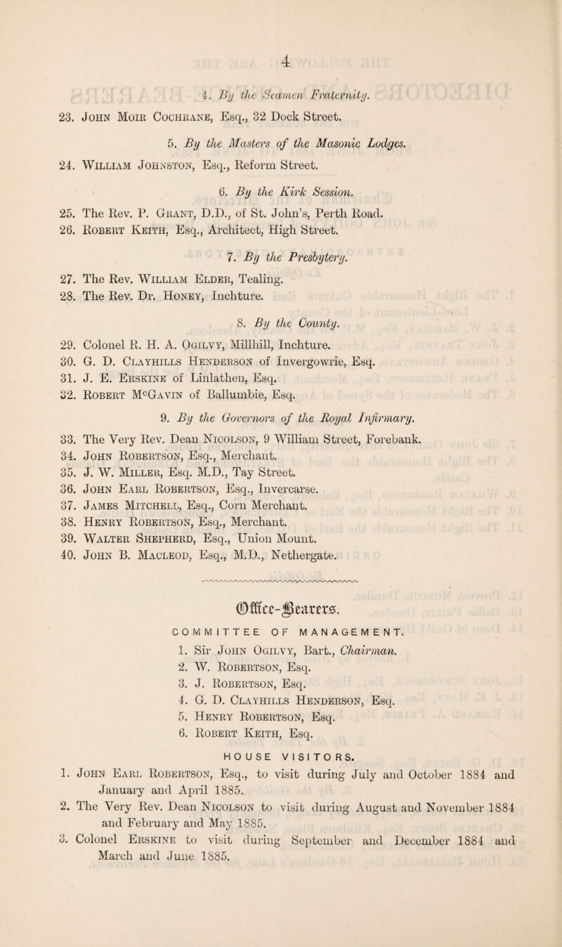 4. By the Seamen Fraternity. 23. John Moir Cochrane, Esq., 32 Dock Street. 5. By the Masters of the Masonic Lodges. 24. William Johnston, Esq., Reform Street. 6. By the Kirk Session. 25. The Rev. F. Grant, D.D., of St. John’s, Perth Road. 26. Robert Keith, Esq., Architect, High Street. 7. By the Presbytery. 27. The Rev. William Elder, Tealing. 28. The Rev. Dr. Honey, Inchture. 8. By the County. 29. Colonel R. H. A. Ogilvy, Millhill, Inchture. 30. G. D. Clayhills Henderson of Invergowrie, Esq. 31. J. E. Erskine of Linlatlien, Esq. 32. Robert McGavin of Ballumbie, Esq. 9 .By the Governors of the Royal Infirmary. 33. The Very Rev. Dean Nicolson, 9 William Street, Forebank. 34. John Robertson, Esq., Merchant. 35. J. W. Miller, Esq. M.D., Tay Street. 36. John Earl Robertson, Esq., Invercarse. 37. James Mitchell, Esq., Corn Merchant. 38. Henry Robertson, Esq., Merchant. 39. Walter Shepherd, Esq., Union Mount. 40. John B. Macleod, Esq., M.D., Netliergate. 0tf(re-|3car£r0. COMMITTEE OF MANAGEMENT. 1. Sir John Ogilvy, Bart., Chairman. 2. W. Robertson, Esq. 3. J. Robertson, Esq. 4. G. D. Clayhills Henderson, Esq. 5. Henry Robertson, Esq. 6. Robert Keith, Esq. HOUSE VISITORS. 1. John Earl Robertson, Esq., to visit during July and October 1884 and January and April 1885. 2. The Very Rev. Dean Nicolson to visit during August and November 1884 and February and May 1885. 3. Colonel Erskine to visit during September and December 1884 and March and June 1885.