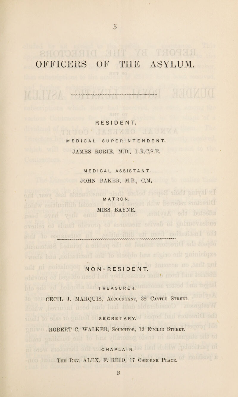 OFFICERS OF THE ASYLUM. RESIDENT. MEDICAL SUPERINTENDENT. JAMES RORIE, M.D., L.R.C.S.E. MEDICAL ASSISTANT. JOHN BAKER, M.B., C.M. MATRON. MISS BAYNE. NON-RESIDENT. TREASURER. CECIL J. MARQUIS, Accountant, 32 Castle Street. SECRETARY. ROBERT C. WALKER, Solicitor, 12 Euclid Street. CHAPLAIN. The Rev. ALEX. F. REID, 17 Osborne Place. B