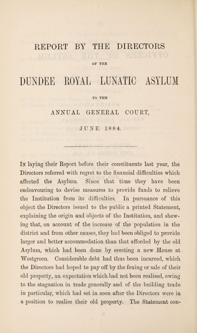 REPORT BY THE DIRECTORS OF THE TO THE ANNUAL GENERAL COURT, JUNE 1 8 8 L In laying their Report before their constituents last year, the Directors referred with regret to the financial difficulties which affected the Asylum. Since that time they have been endeavouring to devise measures to provide funds to relieve the Institution from its difficulties. In pursuance of this object the Directors issued to the public a printed Statement, explaining the origin and objects of the Institution, and shew¬ ing that, on account of the increase of the population in the district and from other causes, they had been obliged to provide larger and better accommodation than that afforded by the old Asylum, which had been done by erecting a new House at Westgreen. Considerable debt had thus been incurred, which the Directors had hoped to pay off by the feuing or sale of their old property, an expectation which had not been realised, owing to the stagnation in trade generally and of the building trade in particular, which had set in soon after the Directors were in a position to realise their old property. The Statement con-