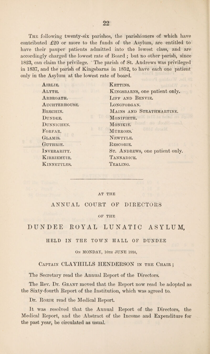 The following twenty-six parishes, the parishioners of which have contributed £20 or more to the funds of the Asylum, are entitled to have their pauper patients admitted into the lowest class, and are accordingly charged the lowest rate of Board ; but no other parish, since 1823, can claim the privilege. The parish of St. Andrews was privileged in 1837, and the parish of Kingsbarns in 1852, to have each one patient only in the Asylum at the lowest rate of board. Airlie. Kettins. Alyth. Kingsbarns, one patient only. Arbroath. Liff and Benvie. Auchterhouse. Longforgan. Brechin. Mains and Strathmartine. Dundee. Monifieth. Dunnichen. Monikie. Forfar. Murroes. Glamis. Newtyle. Guthrie. Rescobie. Inverarity. St. Andrews, one patient only. Kirriemuir. Tannadice. Kinnettles. Dealing. AT THE ANNUAL COURT OF DIRECTORS OF THE DUNDEE ROYAL LUNATIC ASYLUM, HELD IN THE TOWN H A.LL OF DUNDEE On MONDAY, 16th JUNE 1884, Captain CLAYHILLS HENDERSON in the Chair ; The Secretary read the Annual Report of the Directors. The Rev. Dr. Grant moved that the Report now read be adopted as the Sixty-fourth Report of the Institution, which was agreed to. Dr. Rorie read the Medical Report. It was resolved that the Annual Report of the Directors, the Medical Report, and the Abstract of the Income and Expenditure for the past year, be circulated as usual.