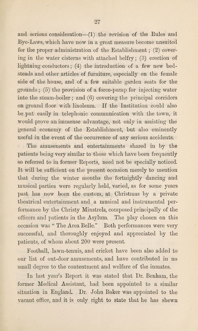 and serious consideration—(1) the revision of the Rules and Bye-Laws, which have now in a great measure become unsuited for the proper administration of the Establishment; (2) cover¬ ing in the water cisterns with attached belfry; (3) erection of lightning conductors; (4) the introduction of a few new bed¬ steads and other articles of furniture, especially on the female side of the house, and of a few suitable garden seats for the grounds ; (5) the provision of a force-pump for injecting water into the steam-boiler; and (6) covering the principal corridors on ground floor with linoleum. If the Institution could also be put easily in telephonic communication with the town, it would prove an immense advantage, not only in assisting the general economy of the Establishment, but also eminently useful in the event of the occurrence of any serious accidents. The amusements and entertainments shared in by the patients being very similar to those which have been frequently so referred to in former Reports, need not be specially noticed. It will be sufficient on the present occasion merely to mention that during the winter months the fortnightly dancing and musical parties were regularly held, varied, as for some years past has now been the custom, at Christmas by a private theatrical entertainment and a musical and instrumental per¬ formance by the Christy Minstrels, composed principally of the officers and patients in the Asylum. The play chosen on this occasion was “ The Area Belle.” Both performances were very successful, and thoroughly enjoyed and appreciated by the patients, of whom about 200 were present. Football, lawn-tennis, and cricket have been also added to our list of out-door amusements, and have contributed in no small degree to the contentment and welfare of the inmates. In last year’s Report it was stated that Dr. Benham, the former Medical Assistant, had been appointed to a similar situation in England. Dr. John Baker was appointed to the vacant office, and it is only right to state that he has shewn