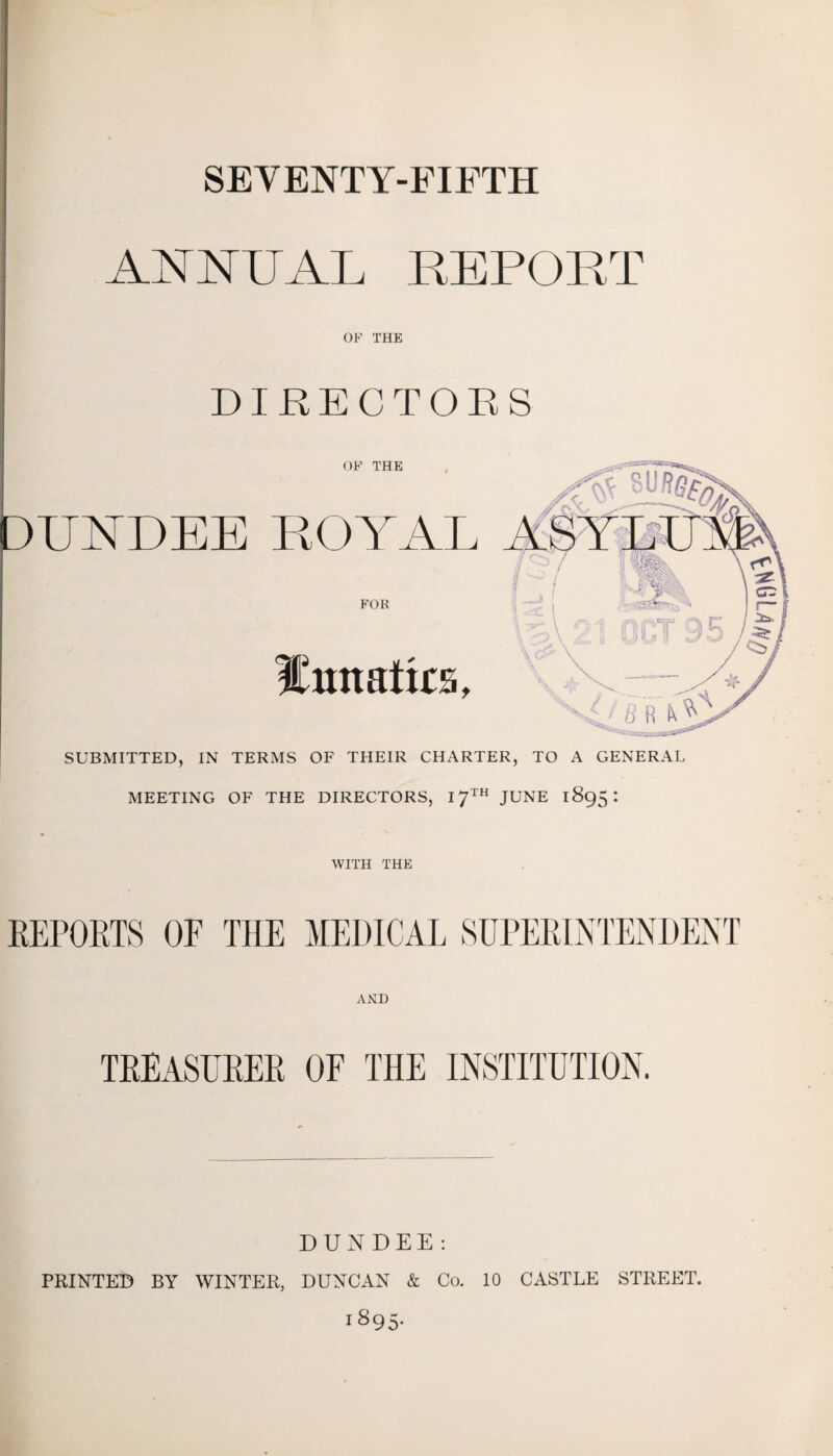 SEVENTY-FIFTH ANNUAL REPORT OF THE Hmtatks, SUBMITTED, IN TERMS OF THEIR CHARTER, TO A GENERAL MEETING OF THE DIRECTORS, 17™ JUNE 1895: WITH THE REPOSTS OF THE MEDICAL SUPERINTENDENT AND TREASURER OF THE INSTITUTION. DUNDEE : PRINTED BY WINTER, DUNCAN & Co. 10 CASTLE STREET. 1895.