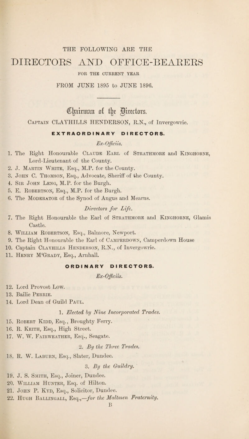 THE FOLLOWING ARE THE DIRECTORS AND OFFICE-BEARERS FOR THE CURRENT YEAR FROM JUNE 1895 to JUNE 1896. ffljatrman of % ghtriors. Captain CLAYHILLS HENDERSON, R.N., of Invergowrie. EXTRAORDINARY DIRECTORS. Ex-Officii s. 1. The Right Honourable Claude Earl of Strathmore and Ivinghorne, Lord-Lieutenant of the County. 2. J. Martin White, Esq., M.P. for the County. 3. John C. Thomson, Esq., Advocate, Sheriff of the County. 4. Sir John Leng, M.P. for the Burgh. 5. E. Robertson, Esq., M.P. for the Burgh. 6. The Moderator of the Synod of Angus and Mearns. Directors for Life. 7. The Right Honourable the Earl of Strathmore and Kinghorne, Glamis Castle. 8. William Robertson, Esq., Balmore, Newport. 9. The Right Honourable the Earl of Camperdown, Camperdown House 10. Captain Clayhills Henderson, R.N., of Invergowrie. 11. Henry M'Grady, Esq., Arnhall. ORDINARY DIRECTORS. Ex-Officiis. 12. Lord Provost Low. 13. Bailie Perrie. 14. Lord Dean of Guild Paul. 1. Elected by Nine Incorporated Trades. 15. Robert Kidd, Esq., Broughty Ferry. 16. R. Keith, Esq., High Street. 17. W. W. Fairweather, Esq., Seagate. 2. By the Three Trades. 18. R. W. Laburn, Esq., Slater, Dundee. 3. By the Guildry. 19. J. S. Smith, Esq., Joiner, Dundee. 20. William Hunter, Esq. of Hilton. 21. John P. Kyd, Esq., Solicitor, Dundee. 22. Hugh Ballingall, Esq.,—for the Maltmen Fraternity. B