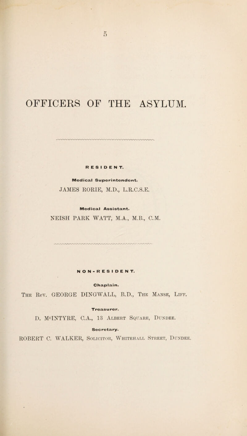 r> OFFICERS OF THE ASYLUM. RESIDENT. Medical Superintendent. JAMES RORIE, M.D., L.R.C.S.E. Medical Assistant. NEISH PARK WATT, M.A., M.B., C.M. NON-RESIDENT. Chaplain. The Rev. GEORGE DINGWALL, B.D., The Manse, Life. Treasurer. D. MCINTYRE, C.A., 13 Albert Square, Dundee. Secretary. ROBERT C. WALKER, Solicitor, Whitehall Street, Dundee.