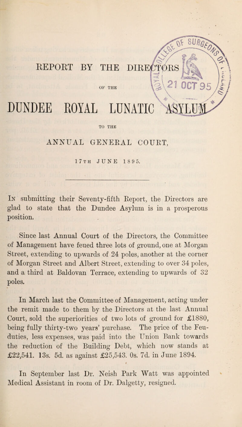 REPORT BY THE DIRE OP THE DUNDEE ROYAL LUNATIC TO THE ANNUAL GENERAL COURT, 17th JUNE 189 5. In submitting their Seventy-fifth Report, the Directors are glad to state that the Dundee Asylum is in a prosperous position. Since last Annual Court of the Directors, the Committee of Management have feued three lots of ground, one at Morgan Street, extending to upwards of 24 poles, another at the corner of Morgan Street and Albert Street, extending to over 34 poles, and a third at Baldovan Terrace, extending to upwards of 32 poles. In March last the Committee of Management, acting under the remit made to them by the Directors at the last Annual Court, sold the superiorities of two lots of ground for £1880, being fully thirty-two years’ purchase. The price of the Feu- duties, less expenses, was paid into the Union Bank towards the reduction of the Building Debt, which now stands at £22,541. 13s. 5d. as against £25,543. Os. 7d. in June 1894. i In September last Dr. Neish Park Watt was appointed Medical Assistant in room of Dr. Dalgetty, resigned.