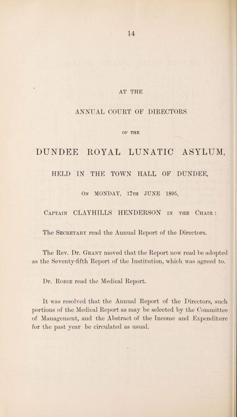 AT THE ANNUAL COURT OF DIRECTORS OP THE DUNDEE ROYAL LUNATIC ASYLUM, HELD IN THE TOWN HALL OF DUNDEE, On MONDAY, 17th JUNE 1895, Captain CLAYHILLS HENDERSON in the Chair : The Secretary read the Annual Report of the Directors. The Rev. Dr. Grant moved that the Report now read be adopted as the Seventy-fifth Report of the Institution, which was agreed to. Dr. Rorie read the Medical Report. It was resolved that the Annual Report of the Directors, such portions of the Medical Report as may be selected by the Committee of Management, and the Abstract of the Income and Expenditure for the past year be circulated as usual.