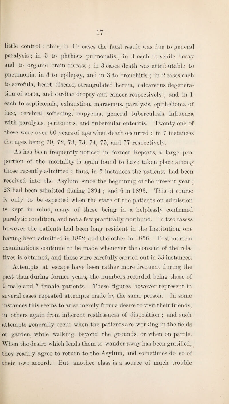 little control : thus, in 10 cases the fatal result was due to general paralysis ; in 5 to phthisis pulmonalis ; in 4 each to senile decay and to organic brain disease ; in 3 cases death was attributable to pneumonia, in 3 to epilepsy, and in 3 to bronchitis ; in 2 cases each to scrofula, heart disease, strangulated hernia, calcareous degenera¬ tion of aorta, and cardiac dropsy and cancer respectively ; and in 1 each to septiccemia, exhaustion, marasmus, paralysis, epithelioma of face, cerebral softening, empyema, general tuberculosis, influenza with paralysis, peritonitis, and tubercular enteritis. Twenty-one of these were over 60 years of age when death occurred ; in 7 instances the ages being 70, 72, 73, 73, 74, 75, and 77 respectively. As has been frequently noticed in former Reports, a large pro¬ portion of the mortality is again found to have taken place among those recently admitted ; thus, in 5 instances the patients had been received into the Asylum since the beginning of the present year ; 23 had been admitted during 1894 ; and 6 in 1893. This of course is only to be expected when the state of the patients on admission is kept in mind, many of these being in a helplessly confirmed paralytic condition, and not a few practically moribund. In.two casess however the patients had been long resident in the Institution, one having been admitted in 1862, and the other in 1856. Post-mortem examinations continue to be made whenever the consent of the rela¬ tives is obtained, and these were carefully carried out in 33 instances. Attempts at escape have been rather more frequent during the past than during former years, the numbers recorded being those of 9 male and 7 female patients. These figures however represent in several cases repeated attempts made by the same person. In some instances this seems to arise merely from a desire to visit their friends, in others again from inherent restlessness of disposition ; and such attempts generally occur when the patients are working in the fields or garden, while walking beyond the grounds, or when on parole. When the desire which leads them to wander awray has been gratified, they readily agree to return to the Asylum, and sometimes do so of their owo accord. But another class is a source of much trouble