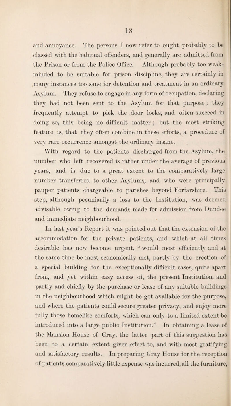 and annoyance. The persons I now refer to ought probably to be classed with the habitual offenders, and generally are admitted from the Prison or from the Police Office. Although probably too weak- minded to be suitable for prison discipline, they are certainly in many instances too sane for detention and treatment in an ordinary Asylum. They refuse to engage in any form of occupation, declaring they had not been sent to the Asylum for that purpose; they frequently attempt to pick the door locks, and often succeed in doing so, this being no difficult matter; but the most striking feature is, that they often combine in these efforts, a procedure of very rare occurrence amongst the ordinary insane. With regard to the patients discharged from the Asylum, the number who left recovered is rather under the average of previous years, and is due to a great extent to the comparatively large number transferred to other Asylums, and who were principally pauper patients chargeable to parishes beyond Forfarshire. This step, although pecuniarily a loss to the Institution, was deemed advisable owing to the demands made for admission from Dundee and immediate neighbourhood. In last year’s Report it was pointed out that the extension of the accommodation for the private patients, and which at all times desirable has now become urgent, “ would most efficiently and at the same time be most economically met, partly by the erection of a special building for the exceptionally difficult cases, quite apart from, and yet within easy access of, the present Institution, and partly and chiefly by the purchase or lease of any suitable buildings in the neighbourhood which might be got available for the purpose, and where the patients could secure greater privacy, and enjoy more fully those homelike comforts, which can only to a limited extent be introduced into a large public Institution.” In obtaining a lease of the Mansion House of Gray, the latter part of this suggestion has been to a certain extent given effect to, and with most gratifying and satisfactory results. In preparing Gray House for the reception of patients comparatively little expense was incurred, all the furniture,