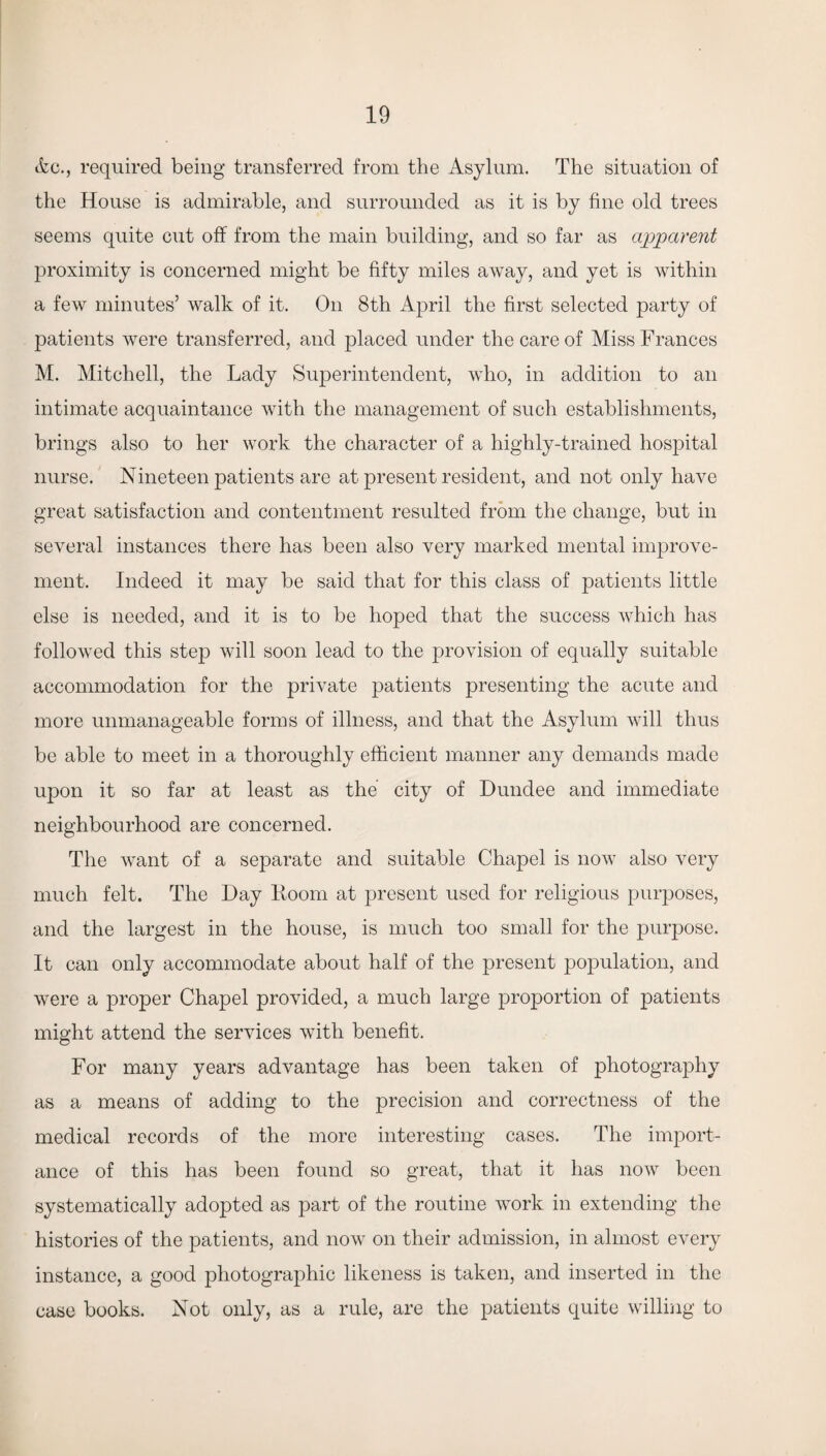 Ac., required being transferred from the Asylum. The situation of the House is admirable, and surrounded as it is by fine old trees seems quite cut off from the main building, and so far as apparent proximity is concerned might be fifty miles away, and yet is within a few minutes’ walk of it. On 8th April the first selected party of patients were transferred, and placed under the care of Miss Frances M. Mitchell, the Lady Superintendent, who, in addition to an intimate acquaintance with the management of such establishments, brings also to her work the character of a highly-trained hospital nurse. Nineteen patients are at present resident, and not only have great satisfaction and contentment resulted from the change, but in several instances there has been also very marked mental improve¬ ment. Indeed it may be said that for this class of patients little else is needed, and it is to be hoped that the success which has followed this step will soon lead to the provision of equally suitable accommodation for the private patients presenting the acute and more unmanageable forms of illness, and that the Asylum will thus be able to meet in a thoroughly efficient manner any demands made upon it so far at least as the city of Dundee and immediate neighbourhood are concerned. The want of a separate and suitable Chapel is now also very much felt. The Day Doom at present used for religious purposes, and the largest in the house, is much too small for the purpose. It can only accommodate about half of the present population, and were a proper Chapel provided, a much large proportion of patients might attend the services with benefit. For many years advantage has been taken of photography as a means of adding to the precision and correctness of the medical records of the more interesting cases. The import¬ ance of this has been found so great, that it has now been systematically adopted as part of the routine work in extending the histories of the patients, and now on their admission, in almost every instance, a good photographic likeness is taken, and inserted in the case books. Not only, as a rule, are the patients quite willing to