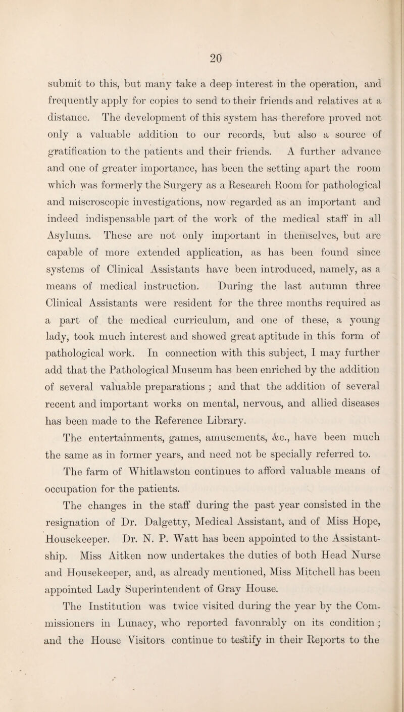 submit to this, but many take a deep interest in the operation, and frequently apply for copies to send to their friends and relatives at a distance. The development of this system has therefore proved not only a valuable addition to our records, but also a source of gratification to the patients and their friends. A further advance and one of greater importance, has been the setting apart the room which was formerly the Surgery as a Research Room for pathological and miscroscopic investigations, now regarded as an important and indeed indispensable part of the work of the medical staff in all Asylums. These are not only important in themselves, but are capable of more extended application, as has been found since systems of Clinical Assistants have been introduced, namely, as a means of medical instruction. During the last autumn three Clinical Assistants were resident for the three months required as a part of the medical curriculum, and one of these, a young lady, took much interest and showed great aptitude in this form of pathological work. In connection with this subject, I may further add that the Pathological Museum has been enriched by the addition of several valuable preparations ; and that the addition of several recent and important works on mental, nervous, and allied diseases has been made to the Reference Library. The entertainments, games, amusements, &e., have been much the same as in former years, and need not be specially referred to. The farm of Whitlawston continues to afford valuable means of occupation for the patients. The changes in the staff during the past year consisted in the resignation of Dr. Dalgetty, Medical Assistant, and of Miss Hope, Housekeeper. Dr. N. P. Watt has been appointed to the Assistant- ship. Miss Aitken now undertakes the duties of both Head Nurse and Housekeeper, and, as already mentioned, Miss Mitchell has been appointed Lady Superintendent of Gray House. The Institution was twice visited during the year by the Com¬ missioners in Lunacy, who reported favonrably on its condition; and the House Visitors continue to testify in their Reports to the