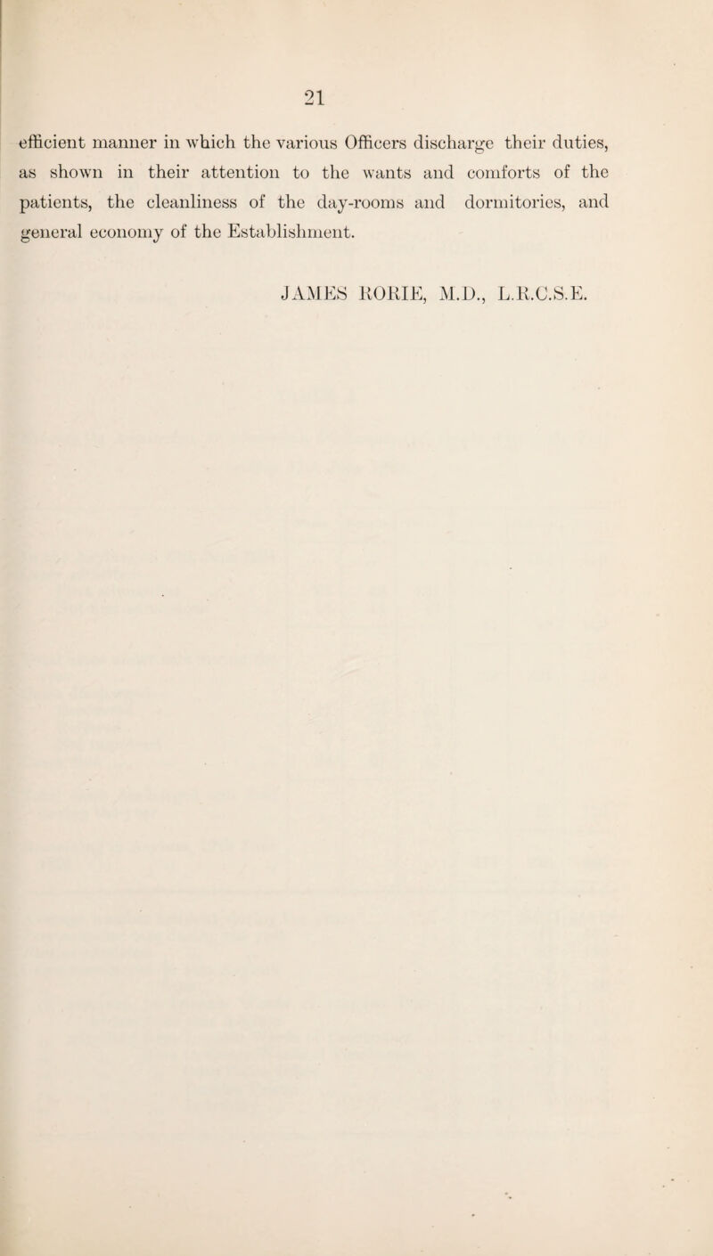 efficient manner in which the various Officers discharge their duties, as shown in their attention to the wants and comforts of the patients, the cleanliness of the day-rooms and dormitories, and general economy of the Establishment. JAMES RORIE, M.D., L.R.C.S.E.