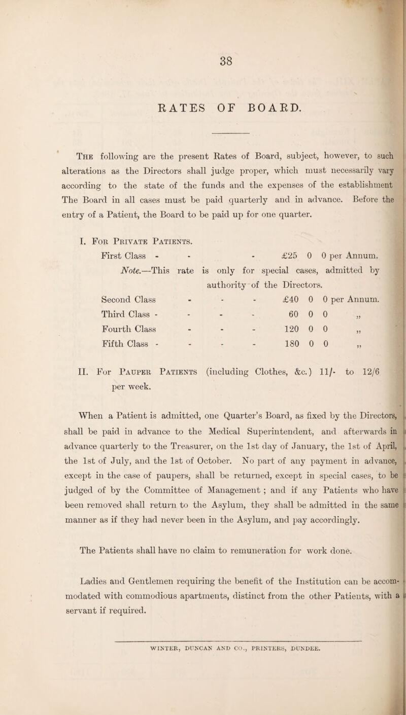 RATES OF BOARD. The following are the present Rates of Board, subject, however, to such alterations as the Directors shall judge proper, which must necessarily vary according to the state of the funds and the expenses of the establishment The Board in all cases must be paid quarterly and in advance. Before the entry of a Patient, the Board to be paid up for one quarter. I. For Private Patients. First Class - - - £25 0 0 per Annum. Note.—This rate is only for special cases, admitted by authority of the Directors. Second Class - - - £40 0 0 per Annum. Third Class - - - - 60 0 0 Fourth Class - - - 120 0 0 >> Fifth Class - - - - 180 0 0 55 II. For Pauper Patients (including Clothes, &c.) 11/- to 12/6 per week. When a Patient is admitted, one Quarter’s Board, as fixed by the Directors, shall be paid in advance to the Medical Superintendent, and afterwards in advance quarterly to the Treasurer, on the 1st day of January, the 1st of April, the 1st of July, and the 1st of October. No part of any payment in advance, except in the case of paupers, shall be returned, except in special cases, to be judged of by the Committee of Management ; and if any Patients who have : been removed shall return to the Asylum, they shall be admitted in the same manner as if they had never been in the Asylum, and pay accordingly. The Patients shall have no claim to remuneration for work done. Ladies and Gentlemen requiring the benefit of the Institution can be accom¬ modated with commodious apartments, distinct from the other Patients, with a servant if required. WINTER, DUNCAN AND CO., PRINTERS, DUNDEE.