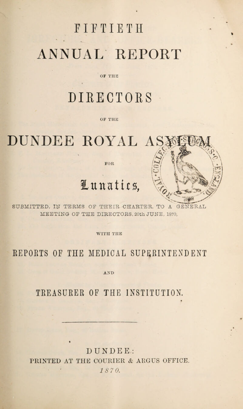 FIFTIETH ANNUAL REPORT OF THE DIRECTORS OF THE DUNDEE ROYAL \ FOR lunatics, SUBMITTED, IN TERMS OE THEIR CHARTER, TO A GENERAL MEETING OE THE DIRECTORS, 20th JUNE, 1870, WITH THE REPORTS OF THE MEDICAL SUPERINTENDENT AND TREASURER OF THE INSTITUTION. DUNDEE: PRINTED AT THE COURIER & ARGUS OFFICE. 187 0.