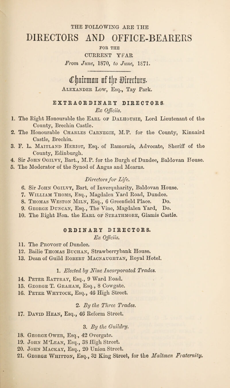 THE FOLLOWING ARE THE DIRECTORS AND OFFICE-BEARERS FOR THE CURRENT YFAR From June, 1870, to June, 1871. (Cjjiiirman of ilit Sinrfnra. Alexander Low, Esq., Tay Park. EXTRAORDINARY DIRECTORS. Ex Officiis. 1. The Right Honourable the Earl of Dalhousie, Lord Lieutenant of the County, Brechin Castle. 2. The Honourable Charles Carnegie, M.P. for the County, Kinnaird Castle, Brechin. 3. F. L. Maitland Heriot, Esq. of Ramornie, Advocate, Sheriff of the County, Edinburgh. 4. Sir John Ogilvy, Bart., M.P. for the Burgh of Dundee, Baldovan House. 5. The Moderator of the Synod of Angus and Mearns. Directors for Life. 6. Sir John Ogilyy, Bart, of Inverquharity, Baldovan House. 7. William Thoms, Esq., Magdalen Yard Road, Dundee. 8. Thomas Weston Miln, Esq., 6 Greenfield Place. Do. 9. George Duncan, Esq., The Vine, Magdalen Yard, Do. 10. The Right Hon. the Earl of Strathmore, Glamis Castle. ORDINARY DIRECTORS. Ex Officiis. 11. The Provost of Dundee. 12. Bailie Thomas Buchan, Strawberrybank House. 13. Dean of Guild Robert Macnaughtan, Royal Hotel. 1. Elected by Nine Incorporated Trades. 14. Peter Rattray, Esq., 9 Ward Road. 15. George T. Graham, Esq., 8 Cowgate. 16. Peter Whytock, Esq., 46 High Street. 2. By the Three Trades. 17. David Hean, Esq., 46 Reform Street. 3. By the Guildry. 18. George Ower, Esq., 42 Overgate. 19. John M‘Lean, Esq., 38 High Street. 20. John Mackay, Esq., 20 Union Street. 21. George Whitton, Esq., 32 King Street, for the Maltmen Fraternity.