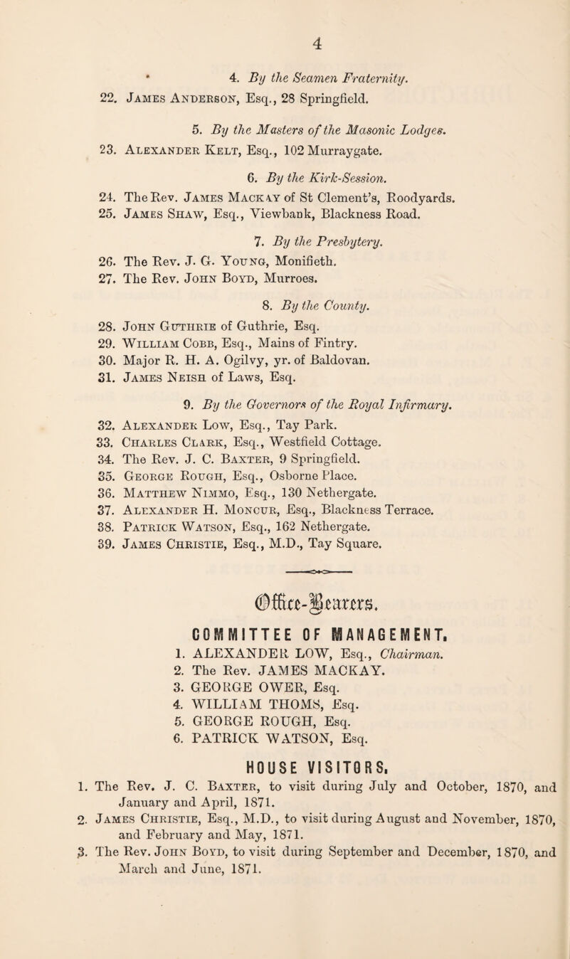 • 4. By the Seamen Fraternity. 22. James Anderson, Esq., 28 Springfield. 5. By the Masters of the Masonic Lodges. 23. Alexander Kelt, Esq., 102 Murraygate. 6. By the Kirk-Session. 24. Tlie Rev. James Mack ay of St Clement’s, Roodyards. 25. James Shaw, Esq., Yiewbank, Blackness Road. 7. By the Presbytery. 26. The Rev. J. G. Young, Monifieth. 27. The Rev. John Boyd, Murroes. 8. By the County. 28. John Guthrie of Guthrie, Esq. 29. William Cobb, Esq., Mains of Fintry. 30. Major R. H. A. Ogilvy, yr. of Baldovan. 31. James Neish of Laws, Esq. 9. By the Governors of the Royal Infirmary. 32. Alexander Low, Esq., Tay Park. 33. Charles Clark, Esq., Westfield Cottage. 34. The Rev. J. C. Baxter, 9 Springfield. 35. George Rough, Esq., Osborne Place. 36. Matthew Nimmo, Esq., 130 Nethergate. 37. Alexander H. Moncur, Esq., Blackness Terrace. 38. Patrick Watson, Esq., 162 Nethergate. 39. James Christie, Esq., M.D., Tay Square. earns. COMMITTEE OF MANAGEMENT. 1. ALEXANDER LOW, Esq., Chairman. 2. The Rev. JAMES MACKAY. 3. GEORGE OWER, Esq. 4. WILLIAM THOMS, Esq. 5. GEORGE ROUGH, Esq. 6. PATRICK WATSON, Esq. HOUSE VISITORS. 1. The Rev. J. C. Baxter, to visit during July and October, 1870, and January and April, 1871. 2. James Christie, Esq., M.D., to visit during August and November, 1870, and February and May, 1871. ,3. The Rev. John Boyd, to visit during September and December, 1870, and March and June, 1S7L