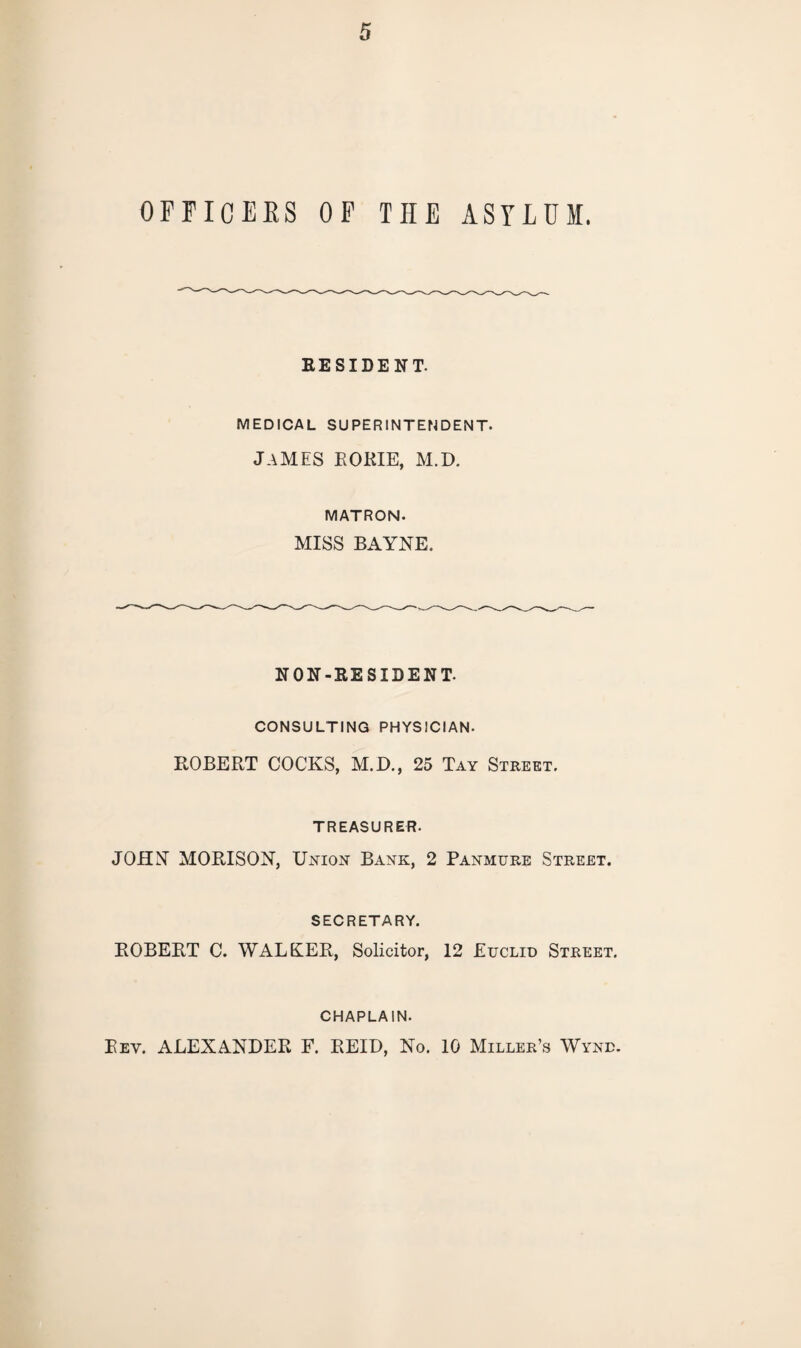 OFFICERS OF THE ASYLUM. RESIDENT. MEDICAL SUPERINTENDENT. James rokie, m.d. MATRON. MISS BAYNE. NON-RESIDENT. CONSULTING PHYSICIAN. ROBERT COCKS, M.D., 25 Tay Street. TREASURER. JOHN MORISON, Union Bank, 2 Panmure Street. SECRETARY. ROBERT C. WALKER, Solicitor, 12 Euclid Street. CHAPLAIN. Eev. ALEXANDER F. REID, No. 10 Miller’s Wynd.