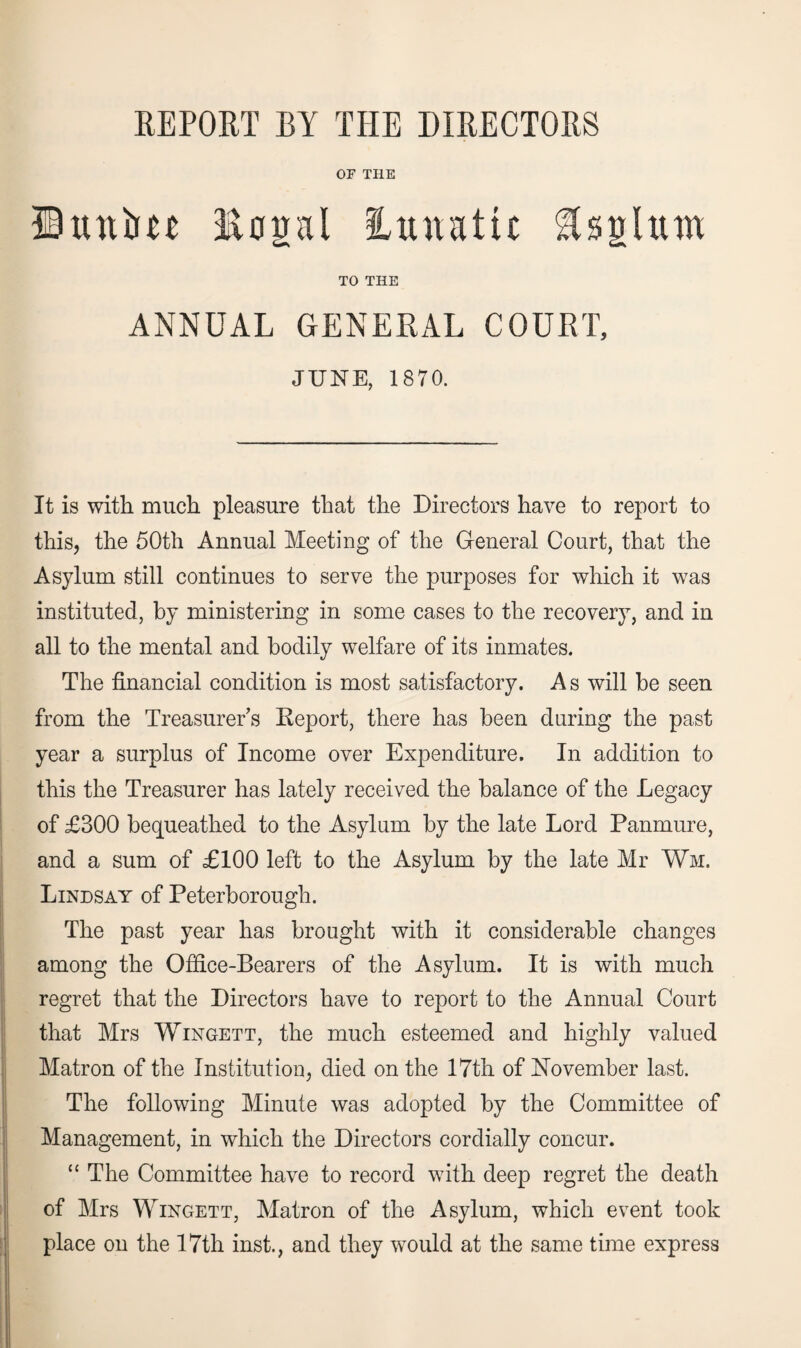 REPORT BY THE DIRECTORS OF THE ©Rttlm legal lunatic flsglum TO THE ANNUAL GENERAL COURT, JUNE, 1870. It is with much pleasure that the Directors have to report to this, the 50th Annual Meeting of the General Court, that the Asylum still continues to serve the purposes for which it was instituted, by ministering in some cases to the recovery, and in all to the mental and bodily welfare of its inmates. The financial condition is most satisfactory. A s will be seen from the Treasurer’s Report, there has been during the past year a surplus of Income over Expenditure. In addition to this the Treasurer has lately received the balance of the Legacy of £300 bequeathed to the Asylum by the late Lord Panmure, and a sum of £100 left to the Asylum by the late Mr Wm. Lindsay of Peterborough. The past year has brought with it considerable changes among the Office-Bearers of the Asylum. It is with much regret that the Directors have to report to the Annual Court that Mrs Wingett, the much esteemed and highly valued Matron of the Institution, died on the 17th of November last. The following Minute was adopted by the Committee of Management, in which the Directors cordially concur. “ The Committee have to record with deep regret the death of Mrs Wingett, Matron of the Asylum, which event took place on the 17th inst., and they would at the same time express