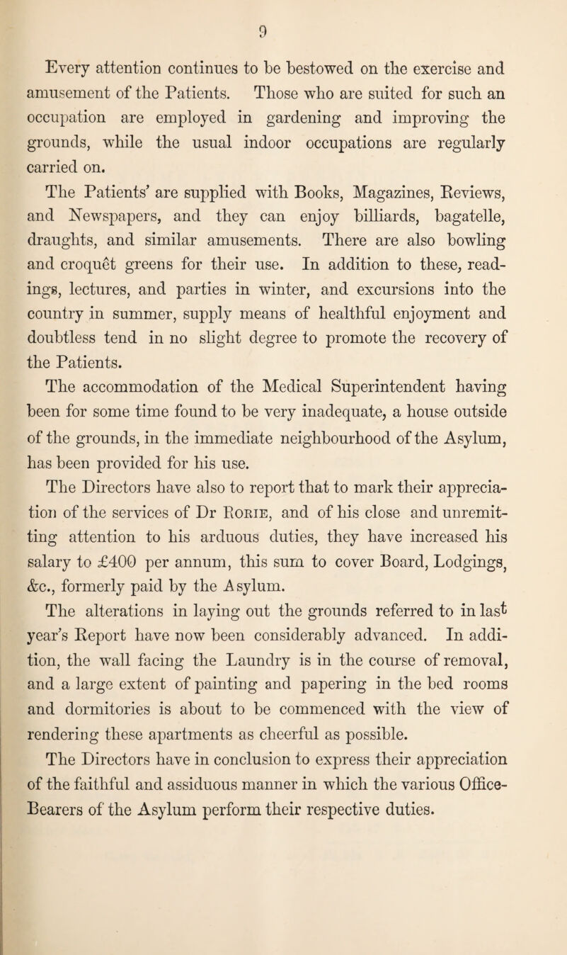 Every attention continues to be bestowed on tlie exercise and amusement of the Patients. Those who are suited for such an occupation are employed in gardening and improving the grounds, while the usual indoor occupations are regularly carried on. The Patients' are supplied with Books, Magazines, Eeviews, and Newspapers, and they can enjoy billiards, bagatelle, draughts, and similar amusements. There are also bowling and croquet greens for their use. In addition to these, read¬ ings, lectures, and parties in winter, and excursions into the country in summer, supply means of healthful enjoyment and doubtless tend in no slight degree to promote the recovery of the Patients. The accommodation of the Medical Superintendent having been for some time found to be very inadequate, a house outside of the grounds, in the immediate neighbourhood of the Asylum, has been provided for his use. The Directors have also to report that to mark their apprecia¬ tion of the services of Dr Rorie, and of his close and unremit¬ ting attention to his arduous duties, they have increased his salary to £400 per annum, this sum to cover Board, Lodgings, &c., formerly paid by the Asylum. The alterations in laying out the grounds referred to in last year's Report have now been considerably advanced. In addi¬ tion, the wall facing the Laundry is in the course of removal, and a large extent of painting and papering in the bed rooms and dormitories is about to be commenced with the view of rendering these apartments as cheerful as possible. The Directors have in conclusion to express their appreciation of the faithful and assiduous manner in which the various Office- Bearers of the Asylum perform their respective duties.