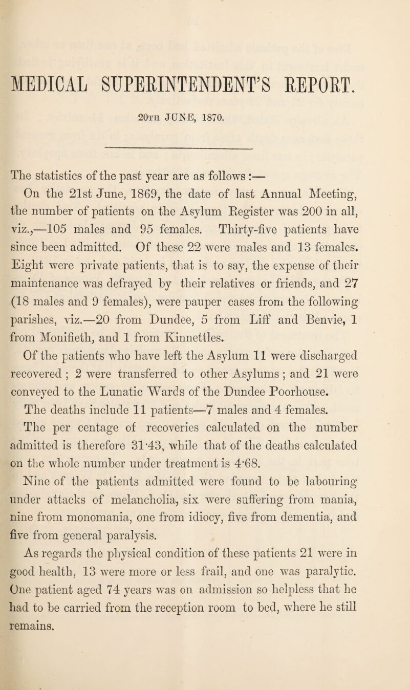 MEDICAL SUPERINTENDENT’S REPORT. 20th JUNE, 1870. The statistics of the past year are as follows :— On the 21st June, 1869, the date of last Annual Meeting, the number of patients on the Asylum Register was 200 in all, viz.,—105 males and 95 females. Thirty-five patients have since been admitted. Of these 22 were males and 13 females. Eight were private patients, that is to say, the expense of their maintenance was defrayed by their relatives or friends, and 27 (18 males and 9 females), were pauper cases from the following parishes, viz.—20 from Dundee, 5 from Liff and Benvie, 1 from Monifieth, and 1 from Kinnettles. Of the patients who have left the Asylum 11 were discharged recovered ; 2 were transferred to other Asylums ; and 21 were conveyed to the Lunatic Wards of the Dundee Poorhouse. The deaths include 11 patients—7 males and 4 females. The per centage of recoveries calculated on the number admitted is therefore 31'43, while that of the deaths calculated on the whole number under treatment is 4*68. Nine of the patients admitted were found to be labouring under attacks of melancholia, six were suffering from mania, nine from monomania, one from idiocy, five from dementia, and five from general paralysis. As regards the physical condition of these patients 21 were in good health, 13 were more or less frail, and one was paralytic. One patient aged 74 years was on admission so helpless that he had to be carried from the reception room to bed, where he still remains.