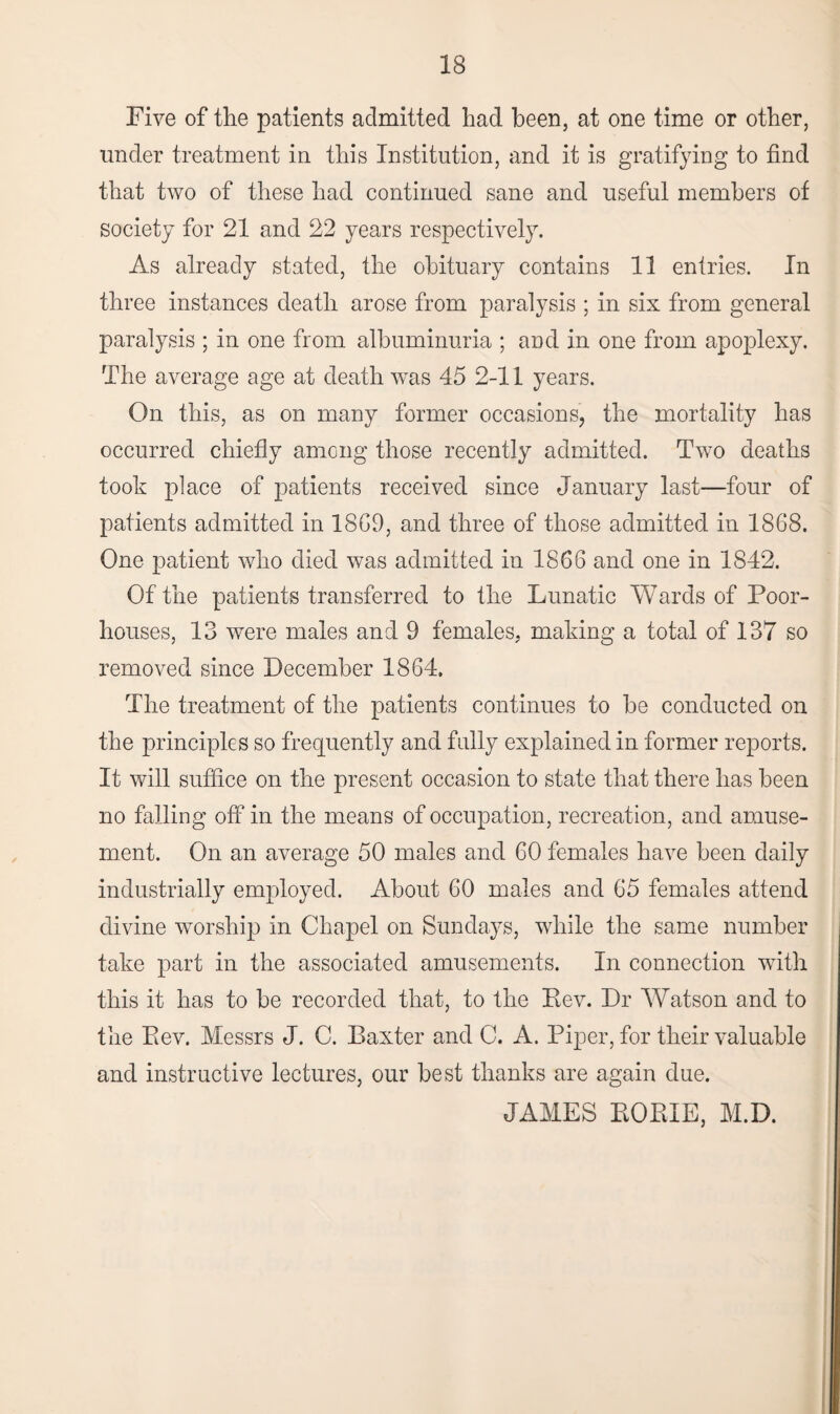 Five of the patients admitted had been, at one time or other, under treatment in this Institution, and it is gratifying to find that two of these had continued sane and useful members of society for 21 and 22 years respectively. As already stated, the obituary contains 11 entries. In three instances death arose from paralysis ; in six from general paralysis ; in one from albuminuria ; and in one from apoplexy. The average age at death was 45 2-11 years. On this, as on many former occasions, the mortality has occurred chiefly among those recently admitted. Two deaths took place of patients received since January last—four of patients admitted in 1809, and three of those admitted in 1868. One patient who died was admitted in 1866 and one in 1842. Of the patients transferred to the Lunatic Wards of Poor- houses, 13 were males and 9 females, making a total of 137 so removed since December 1864. The treatment of the patients continues to he conducted on the principles so frequently and fully explained in former reports. It will suffice on the present occasion to state that there has been no falling off in the means of occupation, recreation, and amuse¬ ment. On an average 50 males and 60 females have been daily industrially employed. About 60 males and 65 females attend divine worship in Chapel on Sundays, while the same number take part in the associated amusements. In connection with this it has to be recorded that, to the Rev. Dr Watson and to the Rev. Messrs J. C. Baxter and C. A. Piper, for their valuable and instructive lectures, our best thanks are again due. JAMES RORIE, M.D.