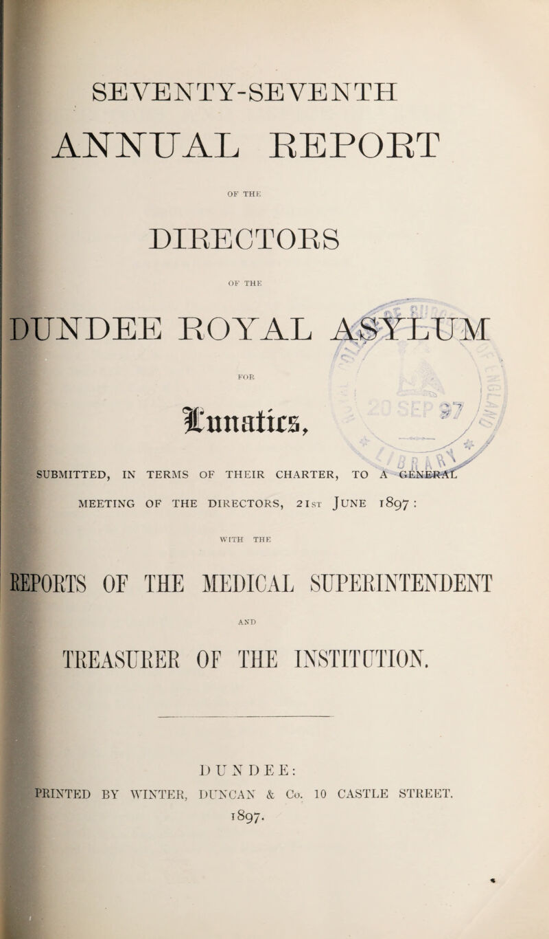 SEVENTY-SEVENTH ANNUAL EEPOET OF THE DIRECTORS OF THE DUNDEE ROYAL ASYLUM >» SUBMITTED, IN TERMS OF THEIR CHARTER, MEETING OF THE DIRECTORS, 2 1st JUNE 1897 : WITH THE REPORTS OF THE MEDICAL SUPERINTENDENT TREASURER OF THE INSTITUTION. D U N DEE: PRINTED BY WINTER, DUNCAN & Co. 10 CASTLE STREET. 1897.