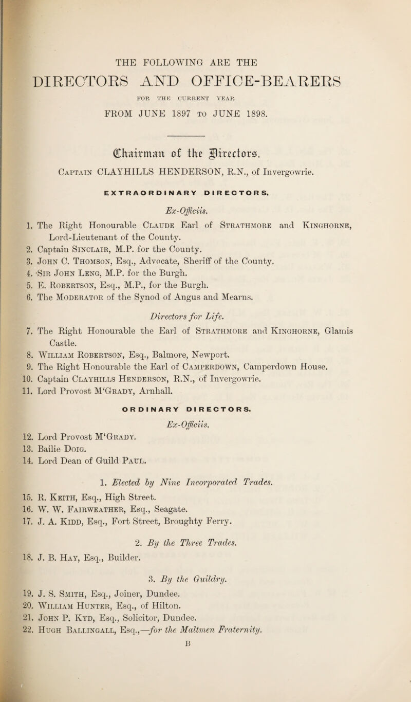 THE FOLLOWING ARE THE DIRECTOKS AND OFFICE-BEARERS FOR THE CURRENT YEAR FROM JUNE 1897 to JUNE 1898. (Ehairman of the directors. Captain CLAYHILLS HENDERSON, R.N., of Invergowrie. EXTRAORDINARY DIRECTORS. Ex-Officiis. 1. The Right Honourable Claude Earl of Strathmore and Ivinghorne, Lord-Lieutenant of the County. 2. Captain Sinclair, M.P. for the County. 3. John C. Thomson, Esq., Advocate, Sheriff of the County. 4. -Sir John Leng, M.P. for the Burgh. 5. E. Robertson, Esq., M.P., for the Burgh. 6. The Moderator of the Synod of Angus and Mearns. Directors for Life. 7. The Right Honourable the Earl of Strathmore and Kinghorne, Glamis Castle. 8. William Robertson, Esq., Balmore, Newport. 9. The Right Honourable the Earl of Camperdown, Caraperdown House. 10. Captain Clayhills Henderson, R.N., of Invergowrie. 11. Lord Provost M‘Grady, Arnhall. ORDINARY DIRECTORS. Ex-Officiis. 12. Lord Provost M‘Grady. 13. Bailie Doig. 14. Lord Dean of Guild Paul. 1. Elected by Nine Incorporated Trades. 15. R. Keith, Esq., High Street. 16. W. W. Fairweather, Esq., Seagate. 17. J. A. Kidd, Esq., Fort Street, Broughty Ferry. 2. By the Three Trades. 18. J. B. Hay, Esq., Builder. 3. By the Ouildry. 19. J. S. Smith, Esq., Joiner, Dundee. 20. William Hunter, Esq., of Hilton. 21. John P. Ivyd, Esq., Solicitor, Dundee. 22. Hugh Ballingall, Esq.,—for the Maltmen Fraternity.