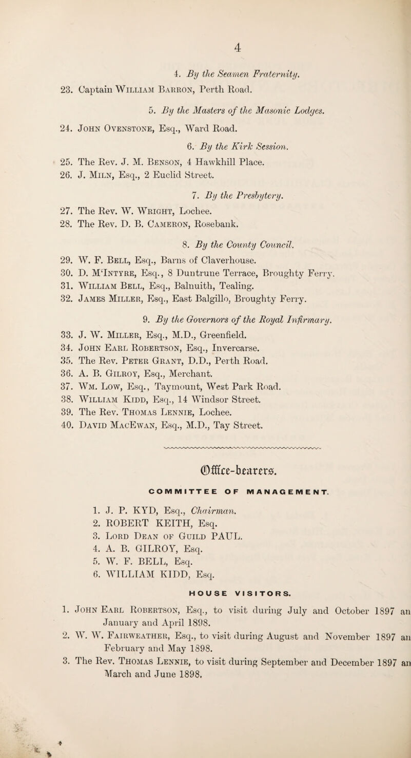 4. By the Seamen Fraternity. 23. Captain William Barron, Perth Road. 5. By the Masters of the Masonic Lodges. 24. John Ovenstone, Escp, Ward Road. 6. By the Kirk Session. 25. The Rev. J. M. Benson, 4 Hawkhill Place. 26. J. Miln, Esq., 2 Euclid Street. 7. By the Presbytery. 27. The Rev. W. Wright, Lochee. 28. The Rev. D. B. Cameron, Rosebank. 8. By the County Council. 29. W. F. Bell, Esq., Barns of Claverhouse. 30. D. M‘Intyre, Esq., 8 Duntrune Terrace, Broughty Ferry. 31. William Bell, Esq., Balnuith, Tealing. 32. James Miller, Esq., East Balgillo, Broughty Ferry. 9. By the Governors of the Royal Infirmary. 33. J. W. Miller, Esq., M.D., Greenfield. 34. John Earl Robertson, Esq., Invercarse. 35. The Rev. Peter Grant, D.D., Perth Road. 36. A. B. Gilroy, Esq., Merchant. 37. Wm, Low, Esq., Taymount, West Park Road. 38. William Kidd, Esq., 14 Windsor Street. 39. The Rev. Thomas Lennie, Lochee. 40. David MacEwan, Esq., M.D., Tay Street. ©fffre-b£;mr0. COMMITTEE OF MANAGEMENT. 1. J. P. KYD, Esq., Chairman. 2. ROBERT KEITH, Esq. 3. Lord Dean of Guild PAUL. 4. A. B. GILROY, Esq. 5. W. F. BELL, Esq. 6. WILLIAM KIDD, Esq. HOUSE VISITORS. 1. John Earl Robertson, Esq., to visit during July and October 1897 an January and April 1898. 2. W. W. Fairweather, Esq., to visit during August and November 1897 an February and May 1898. 3. The Rev. Thomas Lennie, to visit during September and December 1897 an March and June 1898. 4