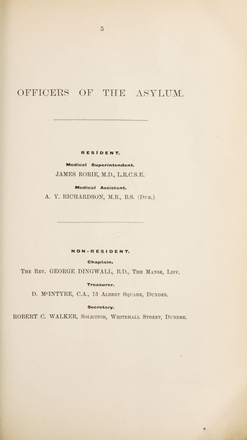 OFFICERS OF THE ASYLUM. RESIDENT. Medical Superintendent. JAMES ROME, M.D., L.R.C.S.E. Medical Assistant. A. Y. RICHARDSON, M.B., B.S. (Dub.) NON-RESIDENT. Chaplain. The Rev. GEORGE DINGWALL, B.D., The Manse, Liff. Treasure r. D. MCINTYRE, C.A., 13 Albert Square, Dundee. Secretary. ROBERT C. WALKER, Solicitor, Whitehall Street, Dundee.