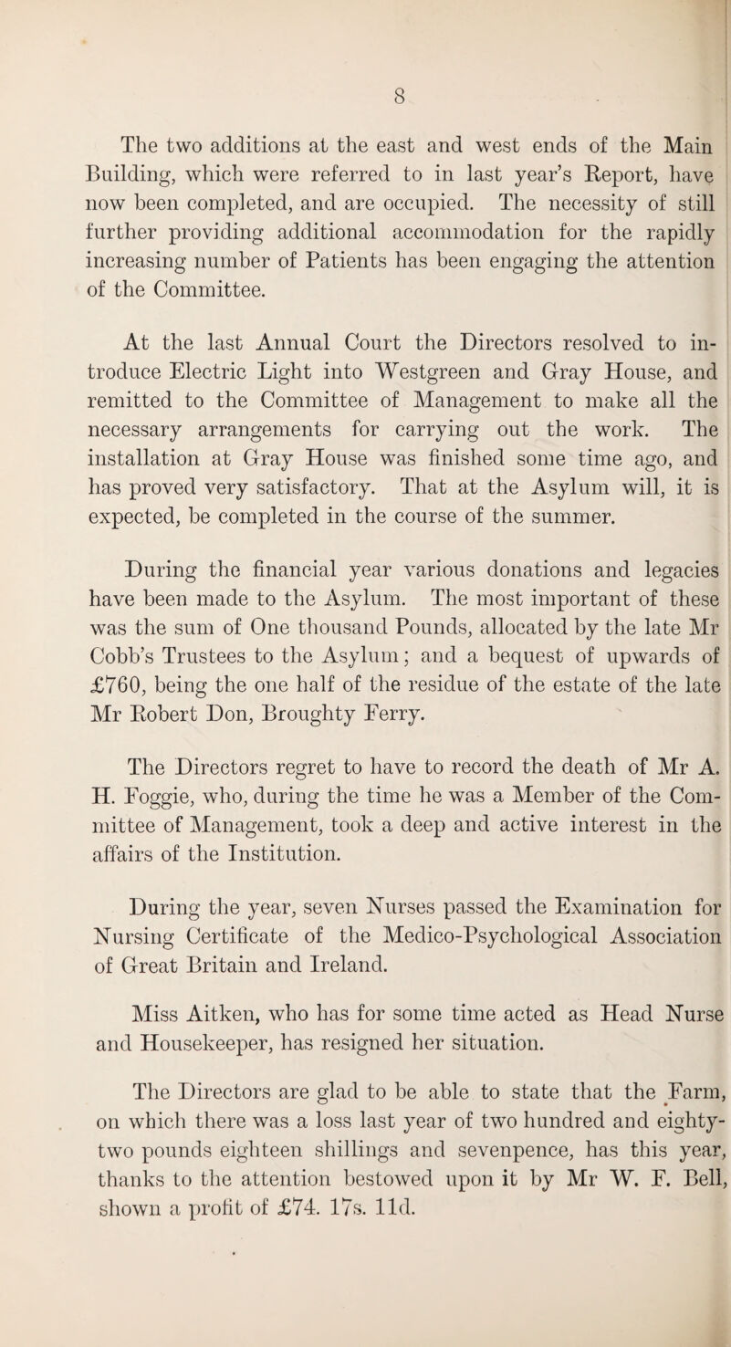 The two additions at the east and west ends of the Main Building, which were referred to in last year’s Report, have now been completed, and are occupied. The necessity of still further providing additional accommodation for the rapidly increasing number of Patients has been engaging the attention of the Committee. At the last Annual Court the Directors resolved to in¬ troduce Electric Light into Westgreen and Gray House, and remitted to the Committee of Management to make all the necessary arrangements for carrying out the work. The installation at Gray House was finished some time ago, and has proved very satisfactory. That at the Asylum will, it is expected, be completed in the course of the summer. During the financial year various donations and legacies have been made to the Asylum. The most important of these was the sum of One thousand Pounds, allocated by the late Mr Cobb’s Trustees to the Asylum; and a bequest of upwards of £760, being the one half of the residue of the estate of the late Mr Robert Don, Broughty Ferry. The Directors regret to have to record the death of Mr A. H. Foggie, who, during the time lie was a Member of the Com¬ mittee of Management, took a deep and active interest in the affairs of the Institution. During the year, seven Nurses passed the Examination for Nursing Certificate of the Medico-Psychological Association of Great Britain and Ireland. Miss Aitken, who has for some time acted as Head Nurse and Housekeeper, has resigned her situation. The Directors are glad to be able to state that the Farm, on which there was a loss last year of two hundred and eighty- two pounds eighteen shillings and sevenpence, has this year, thanks to the attention bestowed upon it by Mr W. F. Bell, shown a profit of £74. 17s. lid.