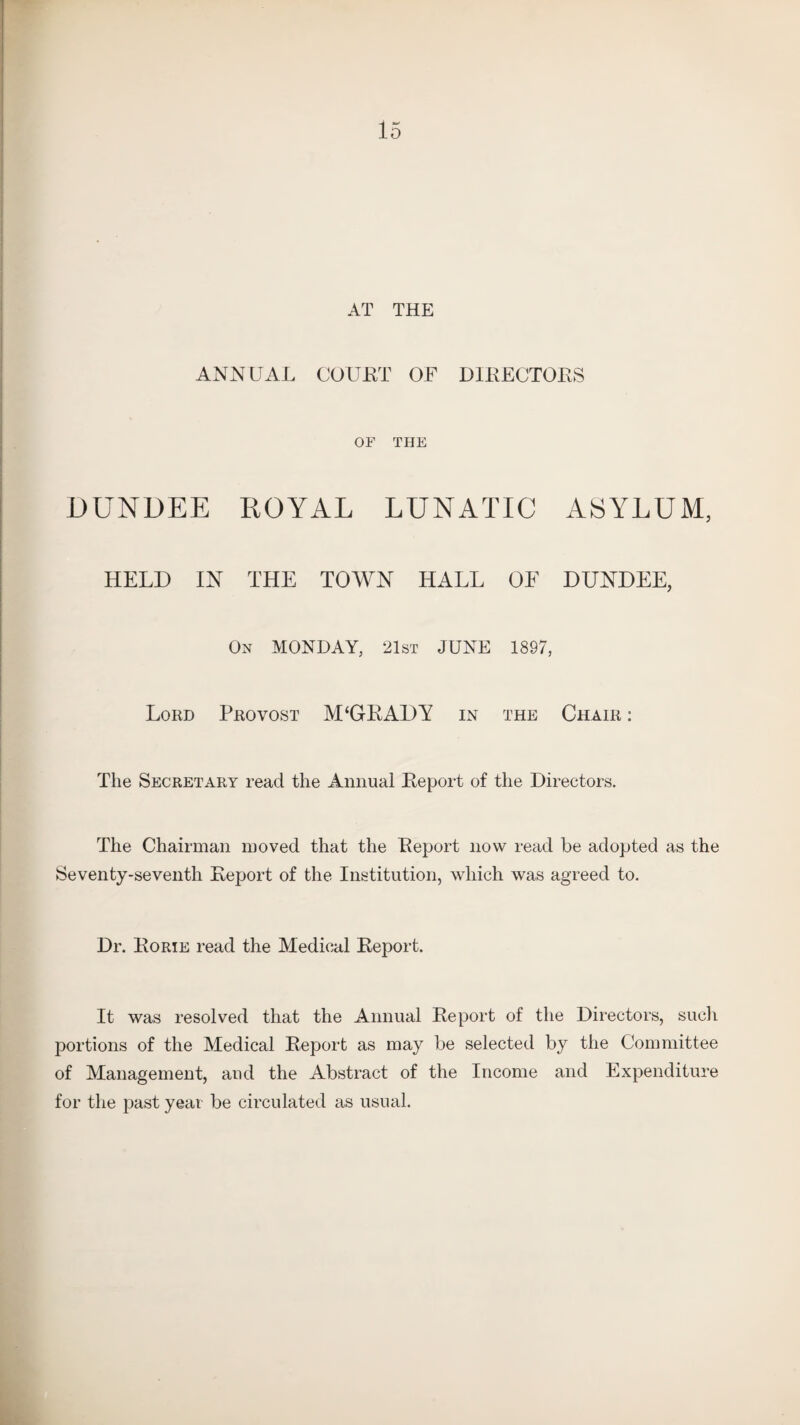 AT THE ANNUAL COURT OF DIRECTORS OF THE DUNDEE ROYAL LUNATIC ASYLUM, HELD IN THE TOWN HALL OF DUNDEE, On MONDAY, 21st JUNE 1897, Lord Provost M‘GRADY in the Chair : The Secretary read the Annual Report of the Directors. The Chairman moved that the Report now read be adopted as the Seventy-seventh Report of the Institution, which was agreed to. Dr. Rorie read the Medical Report. It was resolved that the Annual Report of the Directors, such portions of the Medical Report as may be selected by the Committee of Management, and the Abstract of the Income and Expenditure for the past year be circulated as usual.