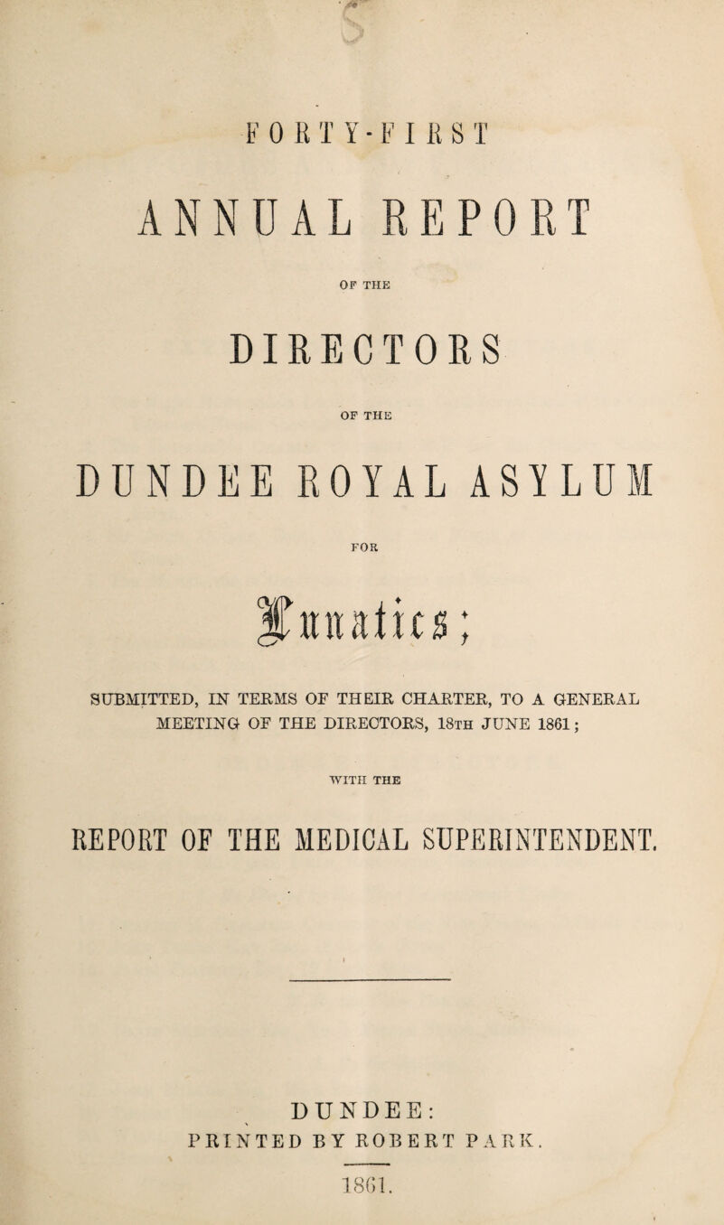 ANNUAL REPORT OF THE DIRECTORS OF THE DUNDEE ROYAL ASYLD FOR ♦ t SUBMITTED, IN TERMS OF THEIR CHARTER, TO A GENERAL MEETING OF THE DIRECTORS, 18th JUNE 1861; WITH THE REPORT OF THE MEDICAL SUPERINTENDENT. DUNDEE: PRINTED BY ROBERT PARK. 1861.