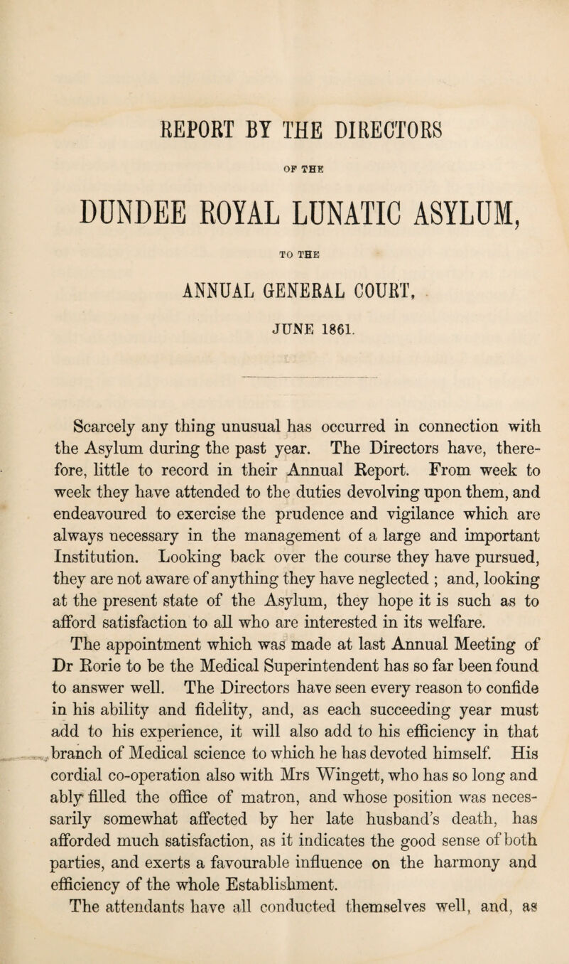 REPORT BY THE DIRECTORS OF THE DUNDEE ROYAL LUNATIC ASYLUM, TO THE ANNUAL GENERAL COURT, JUNE 1861. Scarcely any thing unusual has occurred in connection with the Asylum during the past year. The Directors have, there¬ fore, little to record in their Annual Report. From week to week they have attended to the duties devolving upon them, and endeavoured to exercise the prudence and vigilance which are always necessary in the management of a large and important Institution. Looking hack over the course they have pursued, they are not aware of anything they have neglected ; and, looking at the present state of the Asylum, they hope it is such as to afford satisfaction to all who are interested in its welfare. The appointment which was made at last Annual Meeting of Dr Rorie to be the Medical Superintendent has so far been found to answer well. The Directors have seen every reason to confide in his ability and fidelity, and, as each succeeding year must add to his experience, it will also add to his efficiency in that branch of Medical science to which he has devoted himself. His cordial co-operation also with Mrs Wingett, who has so long and ably filled the office of matron, and whose position was neces¬ sarily somewhat affected by her late husband's death, has afforded much satisfaction, as it indicates the good sense of both parties, and exerts a favourable influence on the harmony and efficiency of the whole Establishment. The attendants have all conducted themselves well, and, as