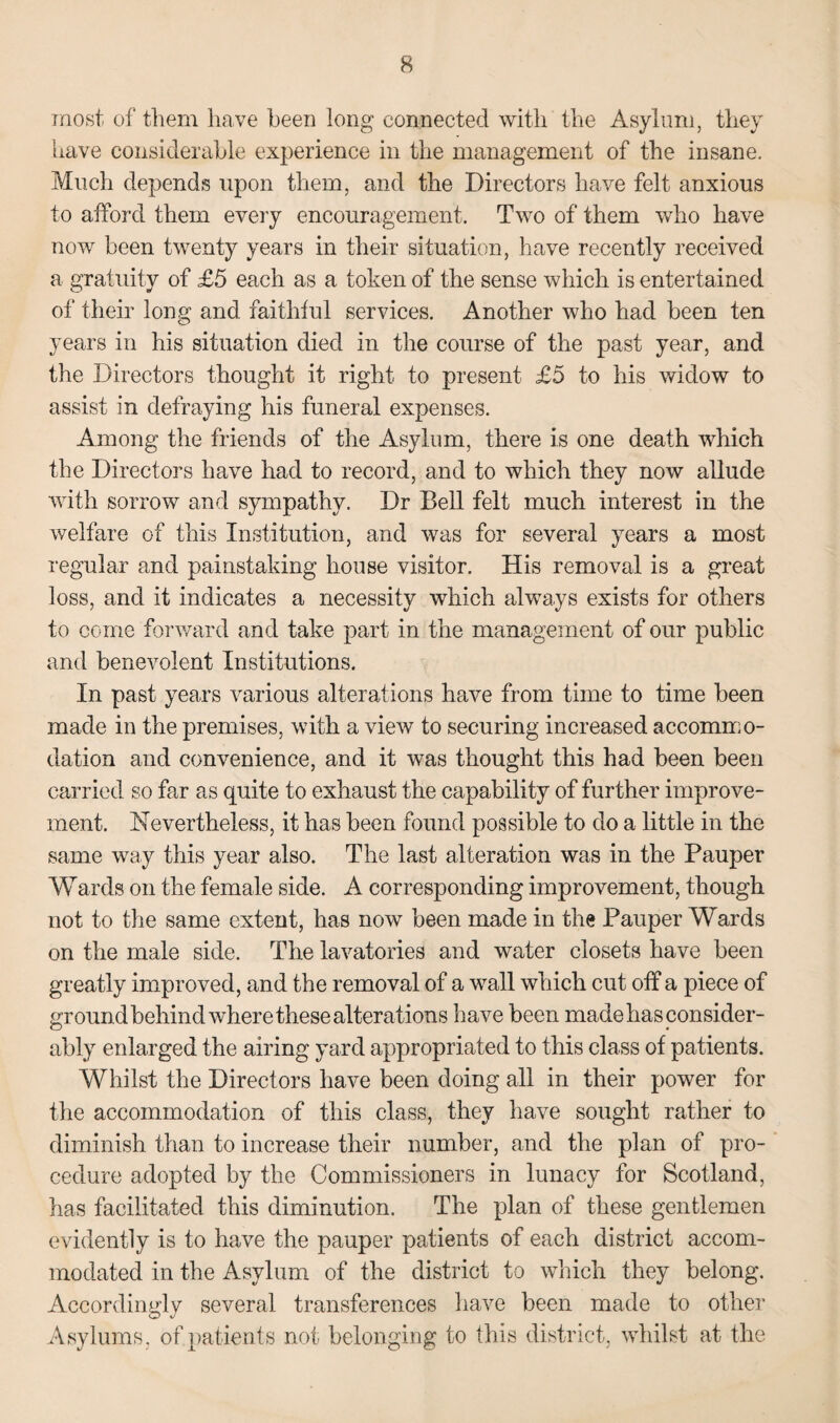most of them have been long connected with the Asylum, they have considerable experience in the management of the insane. Much depends upon them, and the Directors have felt anxious to afford them every encouragement. Two of them who have now been twenty years in their situation, have recently received a gratuity of £5 each as a token of the sense which is entertained of their long and faithful services. Another who had been ten years in his situation died in the course of the past year, and the Directors thought it right to present £5 to his widow to assist in defraying his funeral expenses. Among the friends of the Asylum, there is one death which the Directors have had to record, and to which they now allude with sorrow and sympathy. Dr Bell felt much interest in the welfare of this Institution, and was for several years a most regular and painstaking house visitor. His removal is a great loss, and it indicates a necessity which always exists for others to come forward and take part in the management of our public and benevolent Institutions. In past years various alterations have from time to time been made in the premises, with a view to securing increased accommo¬ dation and convenience, and it was thought this had been been carried so far as quite to exhaust the capability of further improve¬ ment. Nevertheless, it has been found possible to do a little in the same way this year also. The last alteration was in the Pauper Wards on the female side. A corresponding improvement, though not to the same extent, has now been made in the Pauper Wards on the male side. The lavatories and water closets have been greatly improved, and the removal of a wall which cut off a piece of ground behind where these alterations have been made has consider¬ ably enlarged the airing yard appropriated to this class of patients. Whilst the Directors have been doing all in their power for the accommodation of this class, they have sought rather to diminish than to increase their number, and the plan of pro¬ cedure adopted by the Commissioners in lunacy for Scotland, has facilitated this diminution. The plan of these gentlemen evidently is to have the pauper patients of each district accom¬ modated in the Asylum of the district to which they belong. Accordingly several transferences have been made to other Asylums, of patients not belonging to this district, whilst at the