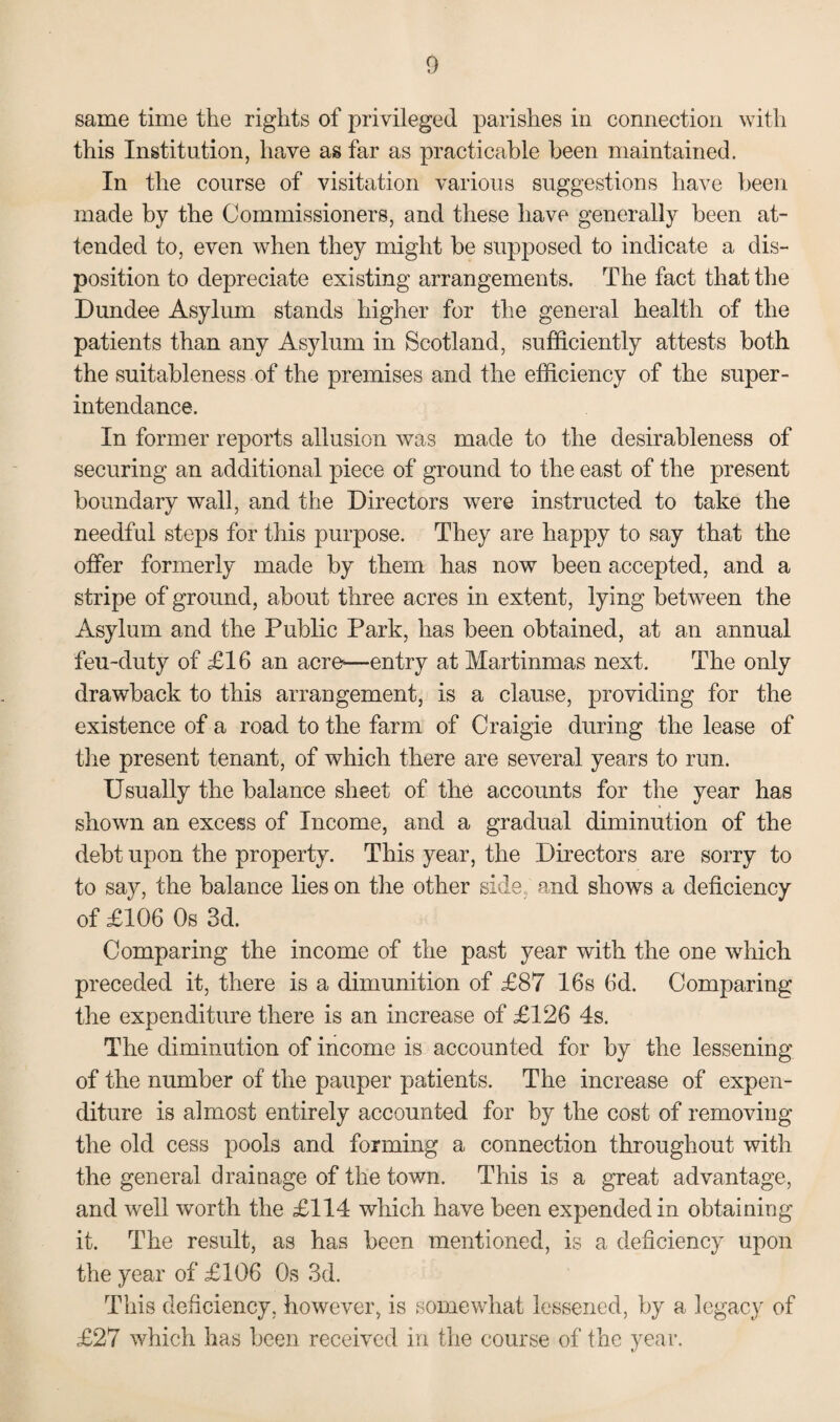 same time the rights of privileged parishes in connection with this Institution, have as far as practicable been maintained. In the course of visitation various suggestions have been made by the Commissioners, and these have generally been at¬ tended to, even when they might be supposed to indicate a dis¬ position to depreciate existing arrangements. The fact that the Dundee Asylum stands higher for the general health of the patients than any Asylum in Scotland, sufficiently attests both the suitableness of the premises and the efficiency of the super - intendance. In former reports allusion was made to the desirableness of securing an additional piece of ground to the east of the present boundary wall, and the Directors were instructed to take the needful steps for this purpose. They are happy to say that the offer formerly made by them has now been accepted, and a stripe of ground, about three acres in extent, lying between the Asylum and the Public Park, has been obtained, at an annual feu-duty of £16 an acre—entry at Martinmas next. The only drawback to this arrangement, is a clause, providing for the existence of a road to the farm of Craigie during the lease of the present tenant, of which there are several years to run. Usually the balance sheet of the accounts for the year has shown an excess of Income, and a gradual diminution of the debt upon the property. This year, the Directors are sorry to to say, the balance lies on the other side, and shows a deficiency of £106 Os 3d. Comparing the income of the past year with the one which preceded it, there is a dimunition of £87 16s 6d. Comparing the expenditure there is an increase of £126 4s. The diminution of income is accounted for by the lessening of the number of the pauper patients. The increase of expen¬ diture is almost entirely accounted for by the cost of removing the old cess pools and forming a connection throughout with the general drainage of the town. This is a great advantage, and well worth the £114 which have been expended in obtaining it. The result, as has been mentioned, is a deficiency upon the year of £106 Os 3d. This deficiency, however, is somewhat lessened, by a legacy of £27 which has been received in the course of the year.