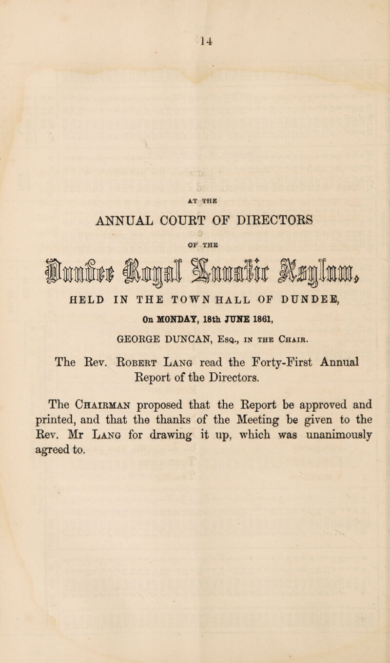 XT THE ANNUAL COURT OF DIRECTORS OF THE HELD IN THE TOWN HALL OF DUNDEE, On MONDAY, 18th JUNE 1861, GEOKGE DUNCAN, Esq., in the Chair. The Rev. Robert Lang read the Forty-First Annual Report of the Directors, The Chairman proposed that the Report be approved and printed, and that the thanks of the Meeting be given to the Rev. Mr Lang for drawing it up, which was unanimously agreed to.