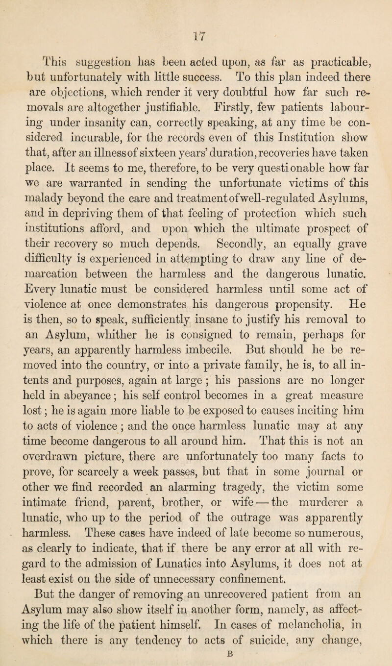 This suggestion has been acted upon, as far as practicable, but unfortunately with little success. To this plan indeed there are objections, which render it very doubtful how far such re¬ movals are altogether justifiable. Firstly, few patients labour¬ ing under insanity can, correctly speaking, at any time be con¬ sidered incurable, for the records even of this Institution show that, after an illness of sixteen years’ duration, recoveries have taken place. It seems to me, therefore, to he very questionable how far we are warranted in sending the unfortunate victims of this malady beyond the care and treatment of well-regulated Asylums, and in depriving them of that feeling of protection which such institutions afford, and upon which the ultimate prospect of their recovery so much depends. Secondly, an equally grave difficulty is experienced in attempting to draw any line of de¬ marcation between the harmless and the dangerous lunatic. Every lunatic must be considered harmless until some act of violence at once demonstrates his dangerous propensity. He is then, so to speak, sufficiently insane to justify his removal to an Asylum, whither he is consigned to remain, perhaps for years, an apparently harmless imbecile. But should he be re¬ moved into the country, or into a private family, he is, to all in¬ tents and purposes, again at large ; his passions are no longer held in abeyance; his self control becomes in a great measure lost; he is again more liable to be exposed to causes inciting him to acts of violence ; and the once harmless lunatic may at any time become dangerous to all around him. That this is not an overdrawn picture, there are unfortunately too many facts to prove, for scarcely a week passes, but that in some journal or other we find recorded an alarming tragedy, the victim some intimate friend, parent, brother, or wife — the murderer a lunatic, who up to the period of the outrage was apparently harmless. These cases have indeed of late become so numerous, as clearly to indicate, that if there be any error at all with re¬ gard to the admission of Lunatics into Asylums, it does not at least exist on the side of unnecessary confinement. But the danger of removing an unrecovered patient from an Asylum may also show itself in another form, namely, as affect¬ ing the life of the patient himself. In cases of melancholia, in which there is any tendency to acts of suicide, any change, B