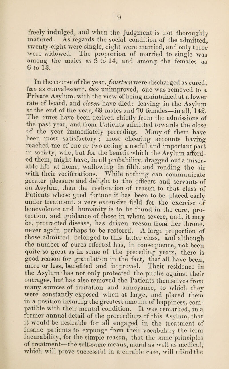 freely indulged, aiul when the judgment is not thoroughly matured. As regards the social condition of the admitted, twenty-eight were single, eight were married, and only three were widowed. The proportion of married to single was among the males as 2 to 14, and among the females as 6 to 13. In the course of the fourteen discharged as cured, two as convalescent, two unimproved, one was removed to a Private Asylum, with the view of being maintained at a lower rate of board, and eleven have died: leaving in the Asylum at the end of the year, 69 males and 70 females—^in all, 142. The cures have been derived chiefly from the admissions of the past year, and from Patients admitted towards the close of the year immediately preceding. Many of them have been most satisfactory; most cheering accounts having reached me of one or two acting a useful and important part in society, who, hut for the benefit which the Asylum afford¬ ed them, might have, in all probability, dragged out a miser¬ able life at home, wallowing in filth, and rending the air with their vociferations. While nothing can communicate greater pleasure and delight to the officers and servants of an Asylum, than the restoration of reason to that class of Patients whose good fortune it has been to he placed early under treatment, a very extensive field for the exercise of benevolence and humanity is to be found in the care, pro¬ tection, and guidance of those in whom severe, and, it may be, protracted disease, has driven reason from her throne, never again perhaps to be restored. A large proportion of those admitted belonged to this latter class, and although the number of cures effected has, in consequence, not been quite so great as in some of the preceding years, there is good reason for gratulation in the fact, that all have been, more or less, benefited and improved. Their residence in the Asylum has not only protected the public against their outrages, but has also removed the Patients themselves from many sources of irritation and annoyance, to which they were constantly exposed when at large, and placed them in a position insuring the greatest amount of happiness, com¬ patible with their mental condition. It was remarked, in a former annual detail of the proceedings of this Asylum, that it would be desirable for all engaged in the treatment of insane patients to expunge from their vocabulary the term incurability, for the simple reason, that the same principles of treatment—the self-same means, moral as well as medical, which will prove successful in a curable case, will afford the