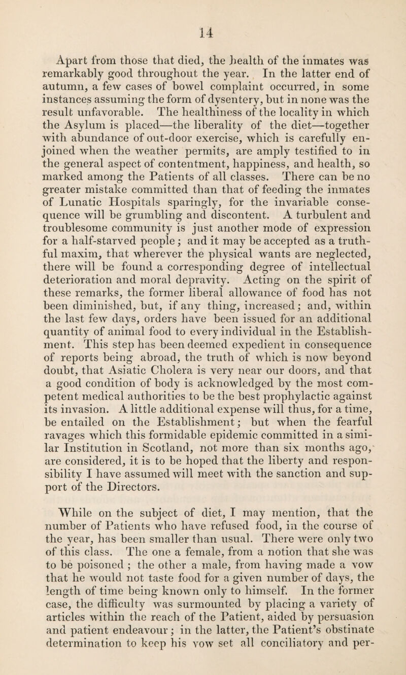 Apart from those that died^ the health of the inmates was remarkably good throughout the year. In the latter end of autumn, a few cases of bowel complaint occurred, in some instances assuming the form of dysentery, but in none was the result unfavorable. The healthiness of the locality in which the Asylum is placed—the liberality of the diet—together with abundance of out-door exercise, which is carefully en¬ joined W’hen the weather permits, are amply testified to in the general aspect of contentment, happiness, and health, so marked among the Patients of all classes. There can be no greater mistake committed than that of feeding the inmates of Lunatic Hospitals sparingly, for the invariable conse¬ quence will be grumbling and discontent. A turbulent and troublesome community is just another mode of expression for a half-starved people; and it may be accepted as a truth¬ ful maxim, that wherever the physical wants are neglected, there will be found a corresponding degree of intellectual deterioration and moral depravity. Acting on the spirit of these remarks, the former liberal allowance of food has not been diminished, but, if any thing, increased; and, within the last few days, orders have been issued for an additional quantity of animal food to every individual in the Establish¬ ment. This step has been deemed expedient in consequence of reports being abroad, the truth of which is now beyond doubt, that Asiatic Cholera is very near our doors, and that a good condition of body is acknowledged by the most com¬ petent medical authorities to be the best prophylactic against its invasion. A little additional expense will thus, for a time, be entailed on the Establishment; but when the fearful ravages which this formidable epidemic committed in a simi¬ lar Institution in Scotland, not more than six months ago,' are considered, it is to be hoped that the liberty and respon¬ sibility I have assumed will meet with the sanction and sup¬ port of the Directors. While on the subject of diet, I may mention, that the number of Patients who have refused food, in the course of the year, has been smaller than usual. There were only two of this class. The one a female, from a notion that she was to be poisoned ; the other a male, from having made a vow that he would not taste food for a given number of days, the length of time being known only to himself, In the former case, the difficulty was surmounted by placing a variety of articles within the reach of the Patient, aided by pei'snasion and patient endeavour; in the latter, the Patient’s obstinate determination to keep his vow set all conciliatory and per-