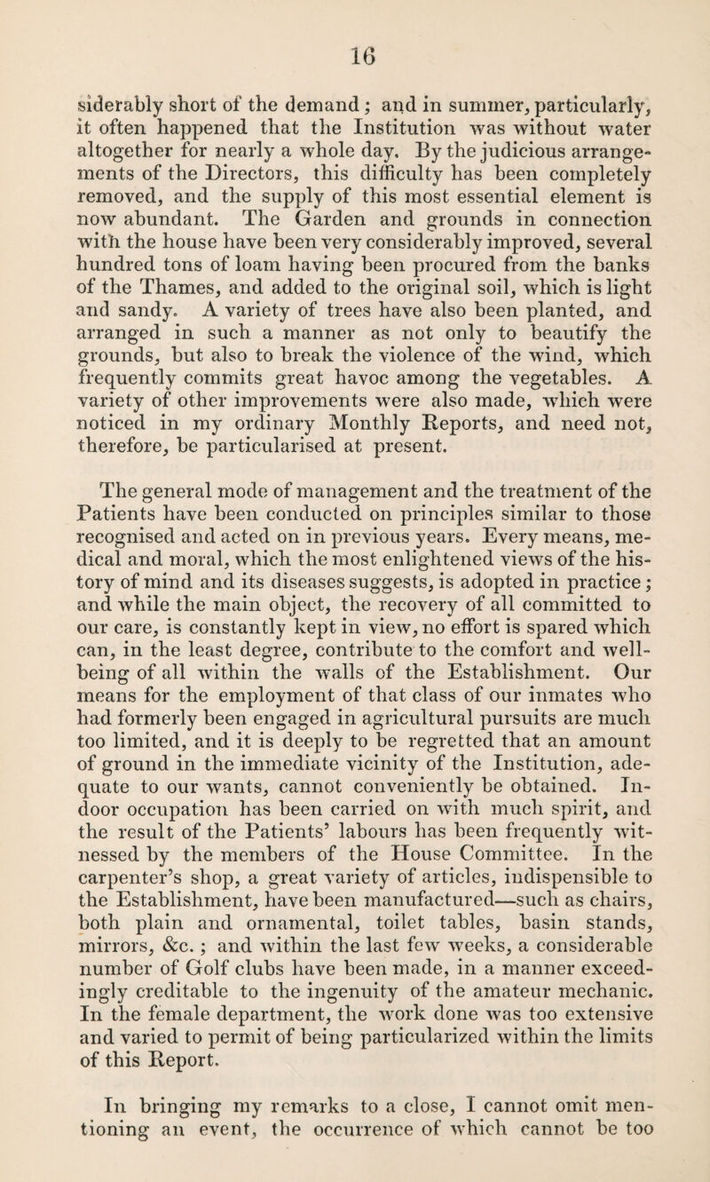 siderably short of the demand; and in summer, particularly, it often happened that the Institution was without water altogether for nearly a whole day. By the judicious arrange¬ ments of the Directors, this difficulty has been completely removed, and the supply of this most essential element is now abundant. The Garden and grounds in connection with the house have been very considerably improved, several hundred tons of loam having been procured from the banks of the Thames, and added to the original soil, which is light and sandy, A variety of trees have also been planted, and arranged in such a manner as not only to beautify the grounds, but also to break the violence of the wind, which frequently commits great havoc among the vegetables. A variety of other improvements were also made, which were noticed in my ordinary Monthly Deports, and need not, therefore, be particularised at present. The general mode of management and the treatment of the Patients have been conducted on principles similar to those recognised and acted on in previous years. Every means, me¬ dical and moral, which the most enlightened views of the his¬ tory of mind and its diseases suggests, is adopted in practice; and while the main object, the recovery of all committed to our care, is constantly kept in view, no effort is spared which can, in the least degree, contribute to the comfort and well¬ being of all within the walls of the Establishment. Our means for the employment of that class of our inmates who had formerly been engaged in agricultural pursuits are much too limited, and it is deeply to be regretted that an amount of ground in the immediate vicinity of the Institution, ade¬ quate to our wants, cannot conveniently be obtained. In¬ door occupation has been carried on with much spirit, and the result of the Patients’ labours has been frequently wit¬ nessed by the members of the House Committee. In the carpenter’s shop, a great variety of articles, indispensible to the Establishment, have been manufactured—such as chairs, both plain and ornamental, toilet tables, basin stands, mirrors, &c.; and within the last few weeks, a considerable number of Golf clubs have been made, in a manner exceed¬ ingly creditable to the ingenuity of the amateur mechanic. In the female department, the w^ork done was too extensive and varied to permit of being particularized within the limits of this Report. In bringing my remarks to a close, I cannot omit men¬ tioning an event, the occurrence of which cannot be too
